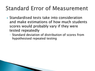 Standardised tests take into consideration 
and make estimations of how much students 
scores would probably vary if they were 
tested repeatedly 
◦ Standard deviation of distribution of scores from 
hypothesised repeated testing 
 
