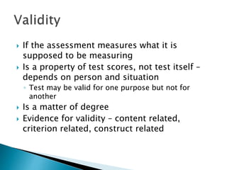  If the assessment measures what it is 
supposed to be measuring 
 Is a property of test scores, not test itself – 
depends on person and situation 
◦ Test may be valid for one purpose but not for 
another 
 Is a matter of degree 
 Evidence for validity – content related, 
criterion related, construct related 
 