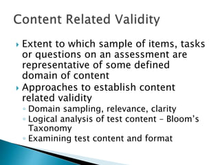  Extent to which sample of items, tasks 
or questions on an assessment are 
representative of some defined 
domain of content 
 Approaches to establish content 
related validity 
◦ Domain sampling, relevance, clarity 
◦ Logical analysis of test content – Bloom’s 
Taxonomy 
◦ Examining test content and format 
 