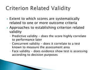 Extent to which scores are systematically 
related to one or more outcome criteria 
 Approaches to establishing criterion related 
validity 
◦ Predictive validity - does the score highly correlate 
to performance later 
◦ Concurrent validity - does it correlate to a test 
known to measure the assessment area 
◦ Face validity - does evidence show test is assessing 
according to decision purposes 
 