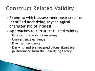  Extent to which assessment measures the 
identified underlying psychological 
characteristic of interest 
 Approaches to construct related validity 
◦ Explicating construct meaning 
◦ Convergence evidence 
◦ Divergent evidence 
◦ Deriving and testing predictions about test 
performance from the underlying theory 
 