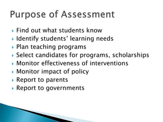  Find out what students know 
 Identify students’ learning needs 
 Plan teaching programs 
 Select candidates for programs, scholarships 
 Monitor effectiveness of interventions 
 Monitor impact of policy 
 Report to parents 
 Report to governments 
 