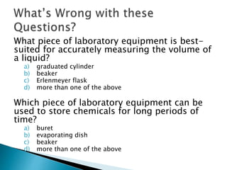 What piece of laboratory equipment is best-suited 
for accurately measuring the volume of 
a liquid? 
a) graduated cylinder 
b) beaker 
c) Erlenmeyer flask 
d) more than one of the above 
Which piece of laboratory equipment can be 
used to store chemicals for long periods of 
time? 
a) buret 
b) evaporating dish 
c) beaker 
d) more than one of the above 
 