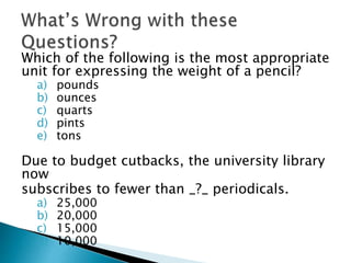 Which of the following is the most appropriate 
unit for expressing the weight of a pencil? 
a) pounds 
b) ounces 
c) quarts 
d) pints 
e) tons 
Due to budget cutbacks, the university library 
now 
subscribes to fewer than _?_ periodicals. 
a) 25,000 
b) 20,000 
c) 15,000 
d) 10,000 
 