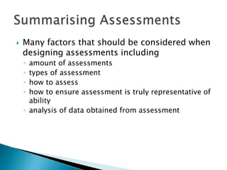  Many factors that should be considered when 
designing assessments including 
◦ amount of assessments 
◦ types of assessment 
◦ how to assess 
◦ how to ensure assessment is truly representative of 
ability 
◦ analysis of data obtained from assessment 
 