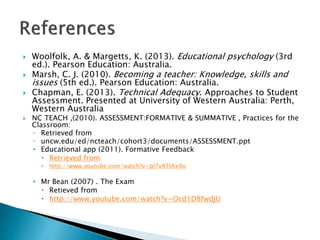  Woolfolk, A. & Margetts, K. (2013). Educational psychology (3rd 
ed.). Pearson Education: Australia. 
 Marsh, C. J. (2010). Becoming a teacher: Knowledge, skills and 
issues (5th ed.). Pearson Education: Australia. 
 Chapman, E. (2013). Technical Adequacy. Approaches to Student 
Assessment. Presented at University of Western Australia: Perth, 
Western Australia 
 NC TEACH ,(2010). ASSESSMENT:FORMATIVE & SUMMATIVE , Practices for the 
Classroom: 
◦ Retrieved from 
◦ uncw.edu/ed/ncteach/cohort3/documents/ASSESSMENT.ppt 
• Educational app (2011). Formative Feedback 
 Retrieved from 
 http://www.youtube.com/watch?v=pJ7v8TtAx8o 
• Mr Bean (2007) . The Exam 
 Retieved from 
 http://www.youtube.com/watch?v=Ocd1D8fwdjU 
