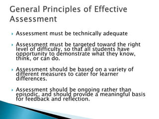  Assessment must be technically adequate 
 Assessment must be targeted toward the right 
level of difficulty, so that all students have 
opportunity to demonstrate what they know, 
think, or can do. 
 Assessment should be based on a variety of 
different measures to cater for learner 
differences. 
 Assessment should be ongoing rather than 
episodic, and should provide a meaningful basis 
for feedback and reflection. 
 