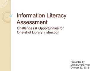 Information Literacy
Assessment
Challenges & Opportunities for
One-shot Library Instruction




                                 Presented by
                                 Diana Myers Hyatt
                                 October 23, 2012
 