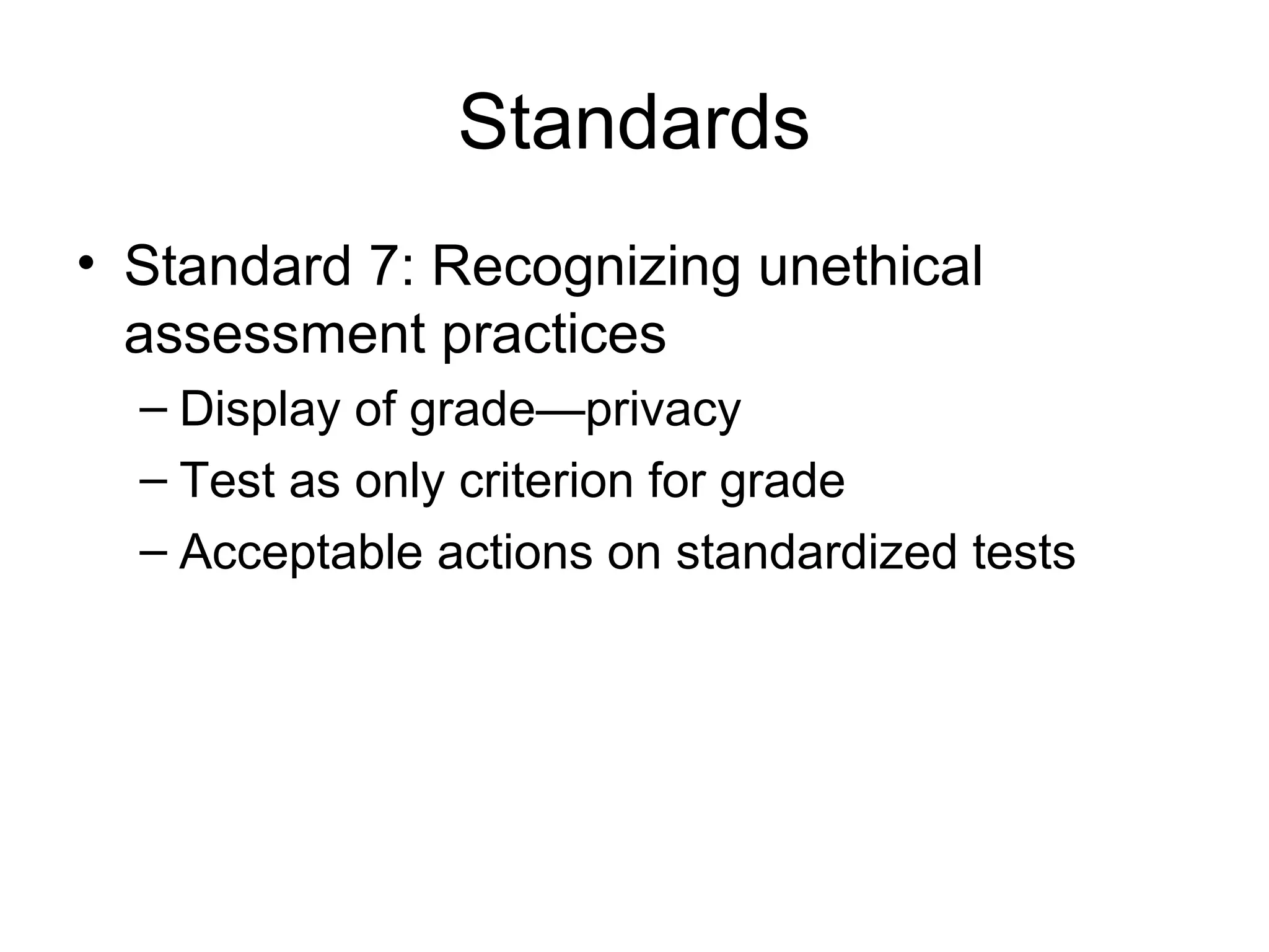 Standards
• Standard 7: Recognizing unethical
assessment practices
– Display of grade—privacy
– Test as only criterion for grade
– Acceptable actions on standardized tests
 