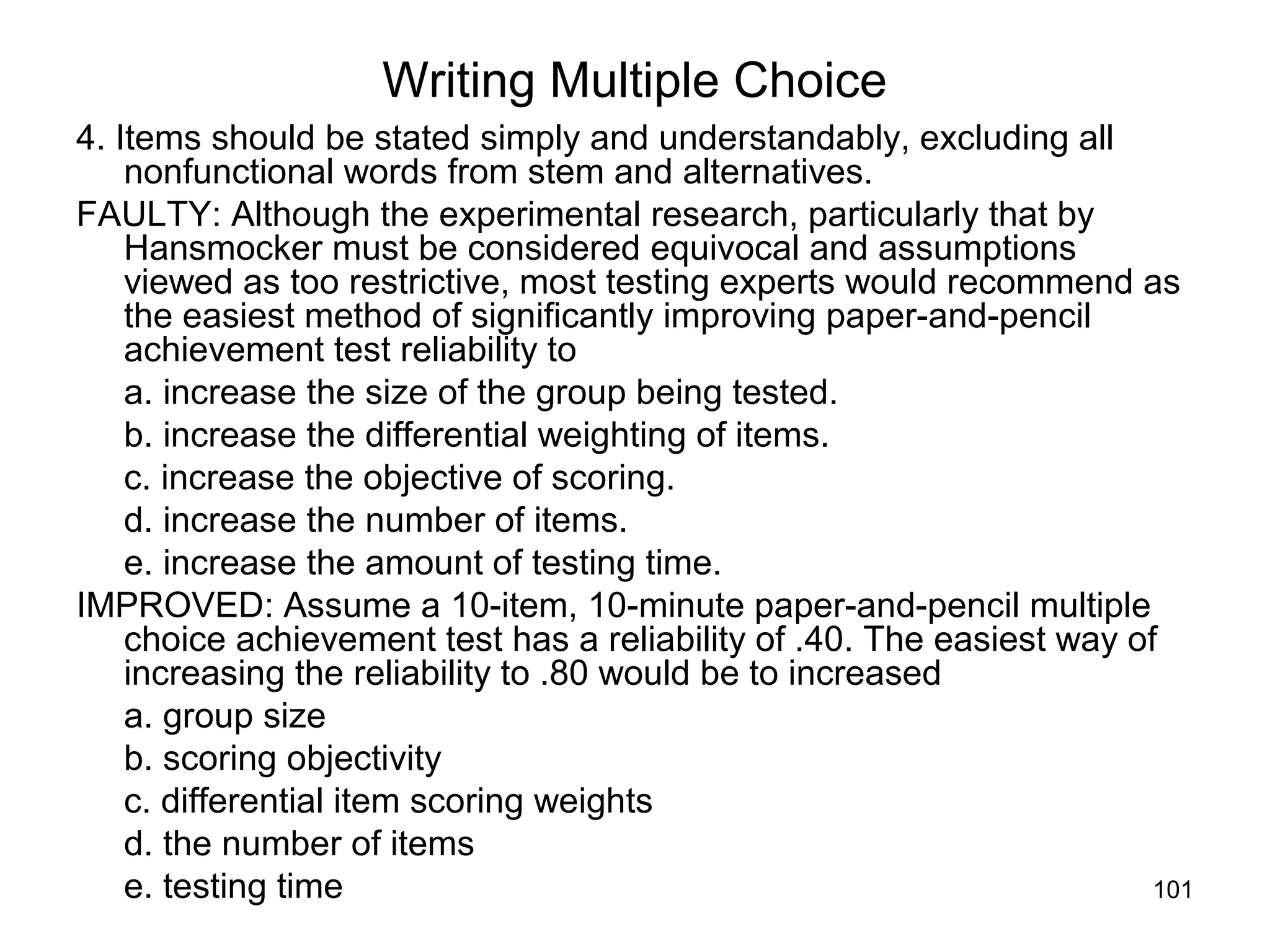 101
Writing Multiple Choice
4. Items should be stated simply and understandably, excluding all
nonfunctional words from stem and alternatives.
FAULTY: Although the experimental research, particularly that by
Hansmocker must be considered equivocal and assumptions
viewed as too restrictive, most testing experts would recommend as
the easiest method of significantly improving paper-and-pencil
achievement test reliability to
a. increase the size of the group being tested.
b. increase the differential weighting of items.
c. increase the objective of scoring.
d. increase the number of items.
e. increase the amount of testing time.
IMPROVED: Assume a 10-item, 10-minute paper-and-pencil multiple
choice achievement test has a reliability of .40. The easiest way of
increasing the reliability to .80 would be to increased
a. group size
b. scoring objectivity
c. differential item scoring weights
d. the number of items
e. testing time
 