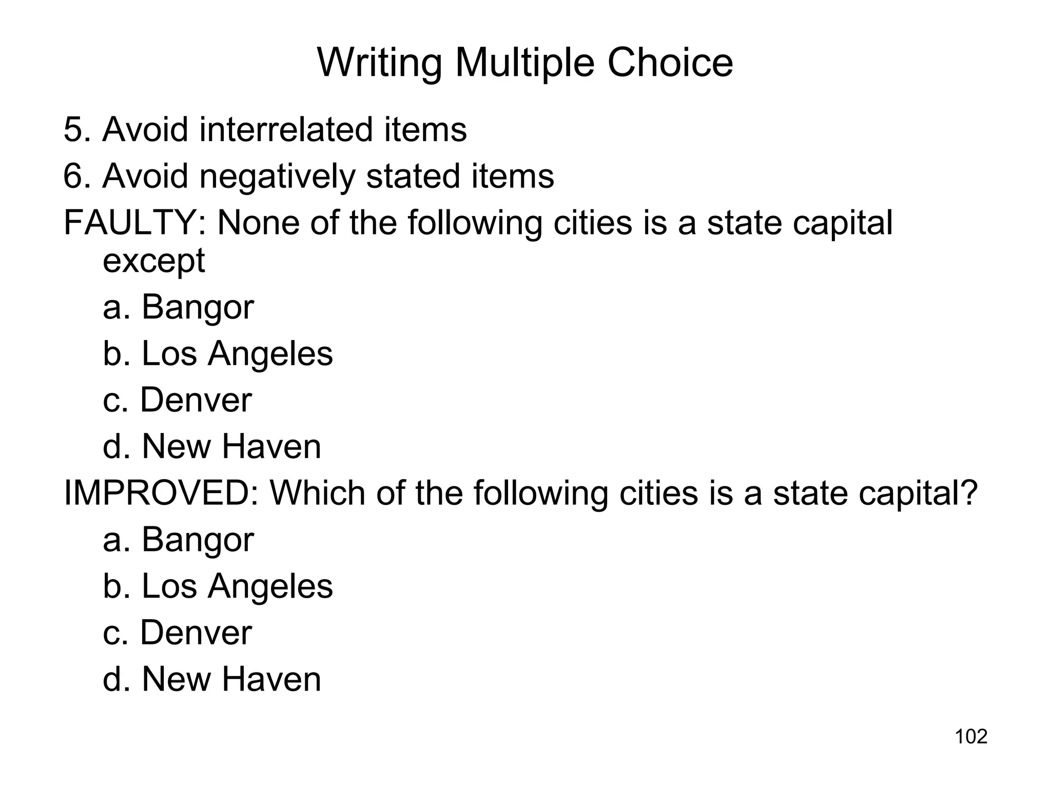102
Writing Multiple Choice
5. Avoid interrelated items
6. Avoid negatively stated items
FAULTY: None of the following cities is a state capital
except
a. Bangor
b. Los Angeles
c. Denver
d. New Haven
IMPROVED: Which of the following cities is a state capital?
a. Bangor
b. Los Angeles
c. Denver
d. New Haven
 