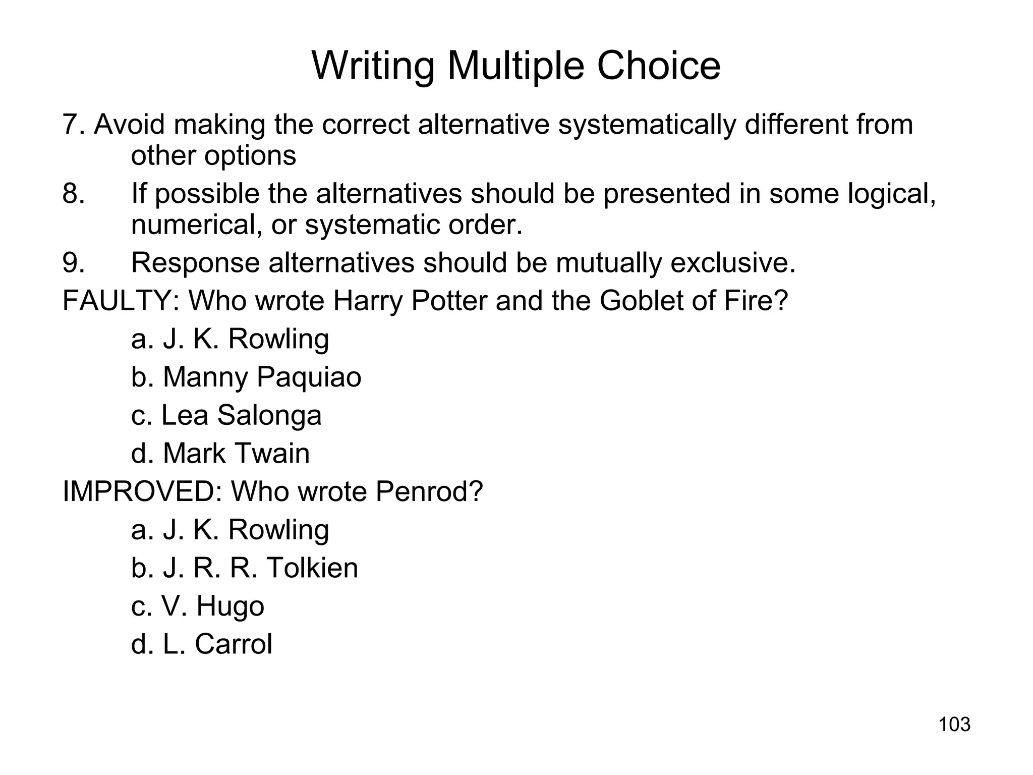 103
Writing Multiple Choice
7. Avoid making the correct alternative systematically different from
other options
8. If possible the alternatives should be presented in some logical,
numerical, or systematic order.
9. Response alternatives should be mutually exclusive.
FAULTY: Who wrote Harry Potter and the Goblet of Fire?
a. J. K. Rowling
b. Manny Paquiao
c. Lea Salonga
d. Mark Twain
IMPROVED: Who wrote Penrod?
a. J. K. Rowling
b. J. R. R. Tolkien
c. V. Hugo
d. L. Carrol
 