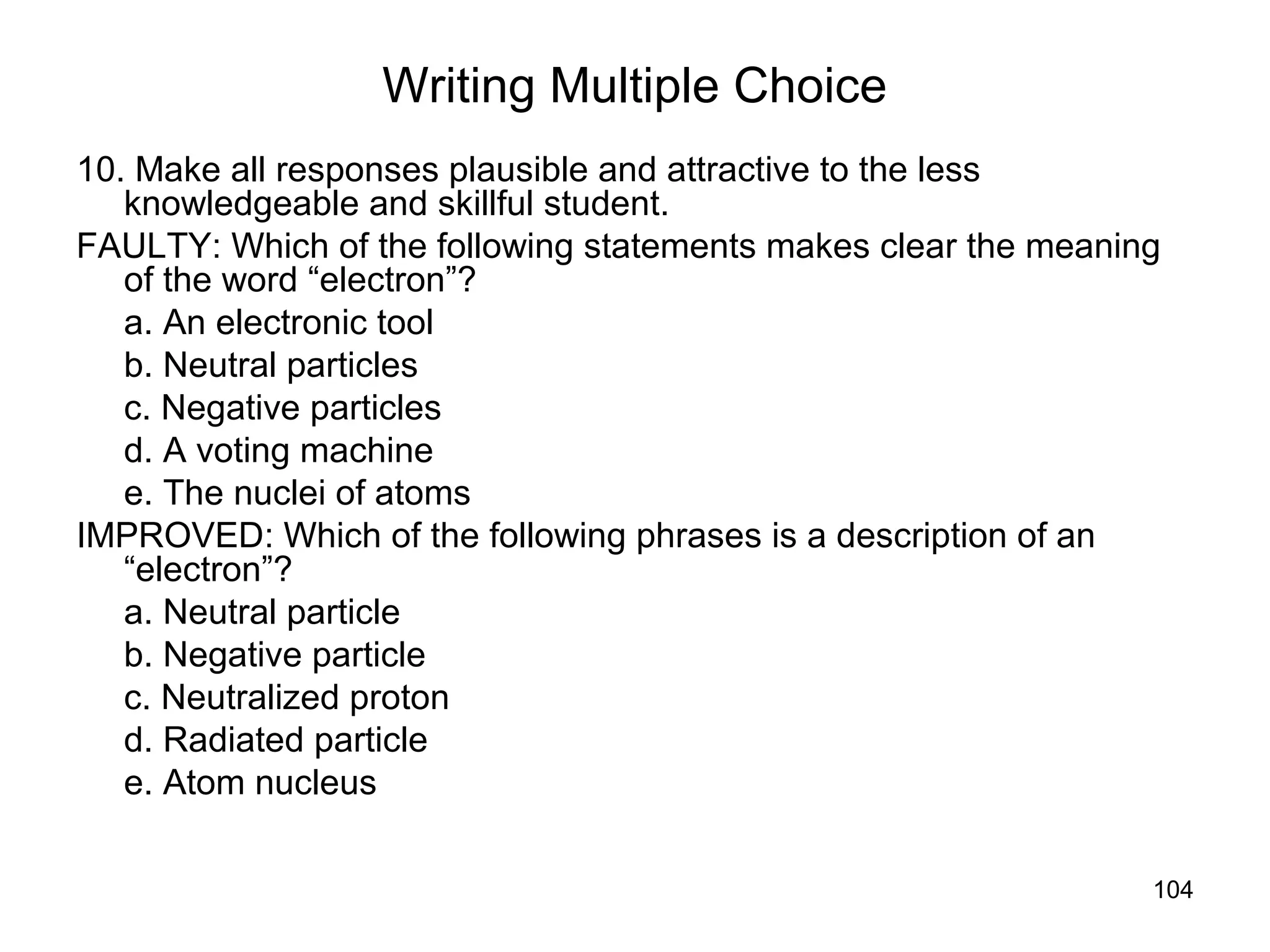 104
Writing Multiple Choice
10. Make all responses plausible and attractive to the less
knowledgeable and skillful student.
FAULTY: Which of the following statements makes clear the meaning
of the word “electron”?
a. An electronic tool
b. Neutral particles
c. Negative particles
d. A voting machine
e. The nuclei of atoms
IMPROVED: Which of the following phrases is a description of an
“electron”?
a. Neutral particle
b. Negative particle
c. Neutralized proton
d. Radiated particle
e. Atom nucleus
 