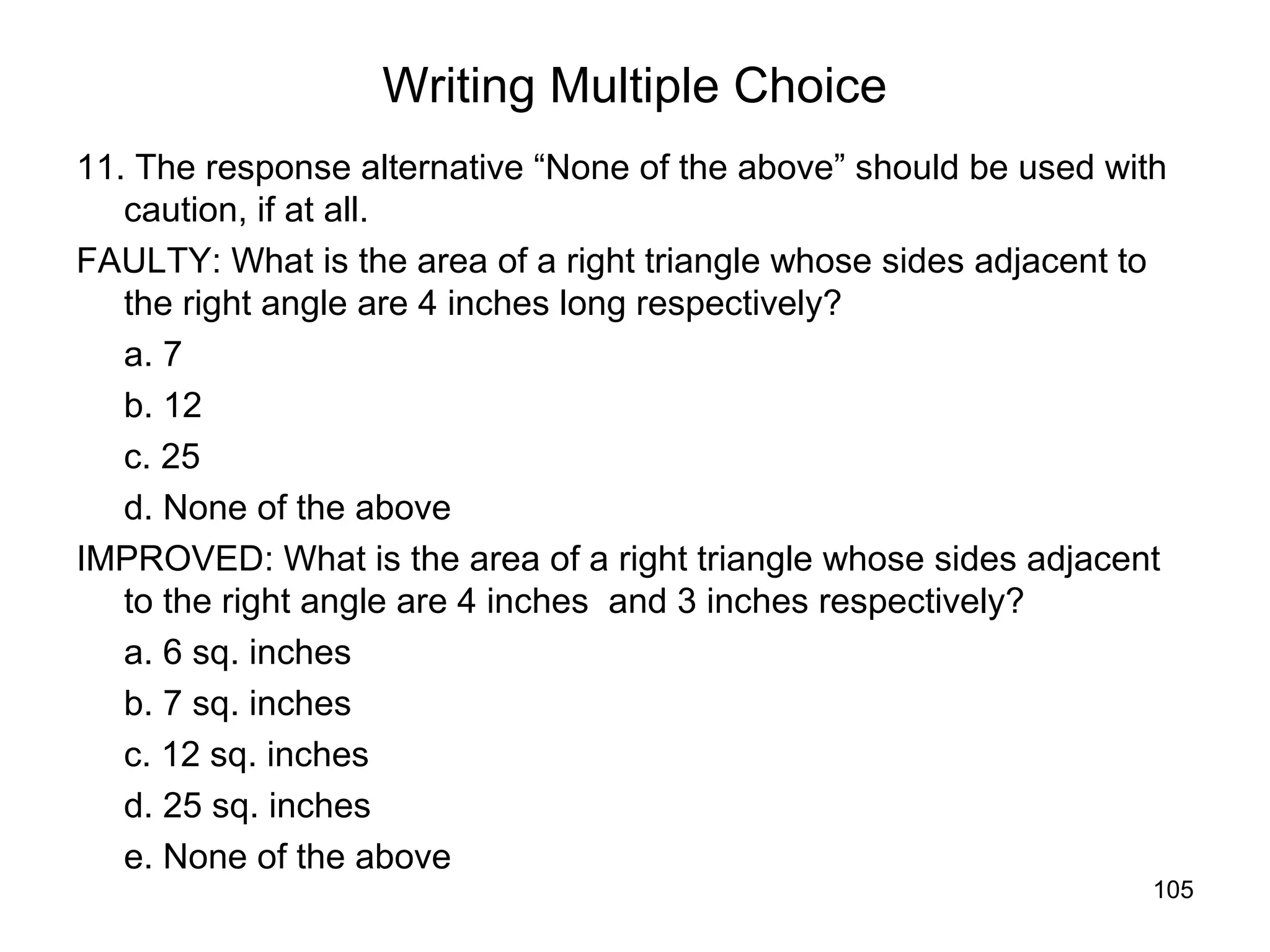 105
Writing Multiple Choice
11. The response alternative “None of the above” should be used with
caution, if at all.
FAULTY: What is the area of a right triangle whose sides adjacent to
the right angle are 4 inches long respectively?
a. 7
b. 12
c. 25
d. None of the above
IMPROVED: What is the area of a right triangle whose sides adjacent
to the right angle are 4 inches and 3 inches respectively?
a. 6 sq. inches
b. 7 sq. inches
c. 12 sq. inches
d. 25 sq. inches
e. None of the above
 