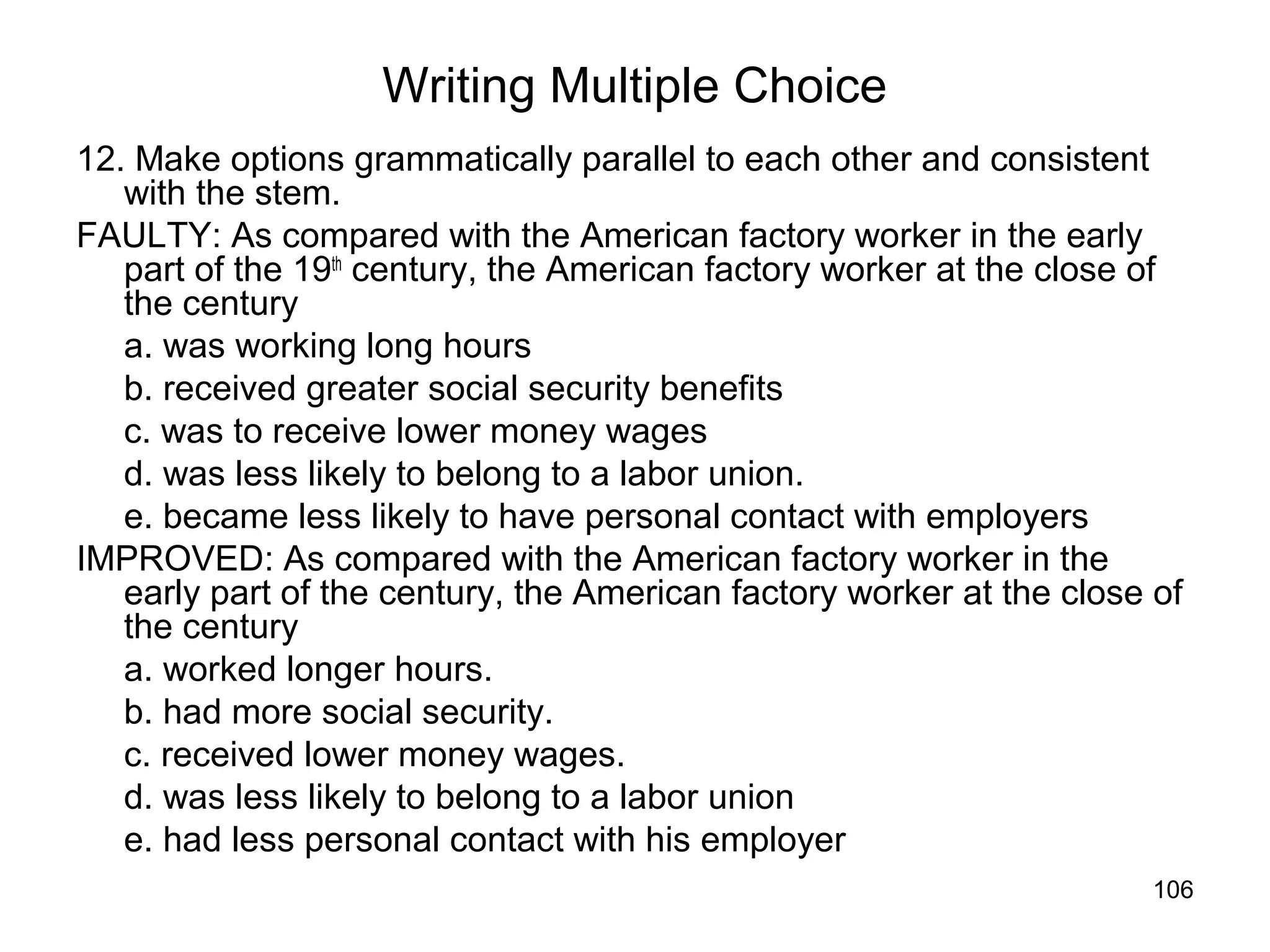 106
Writing Multiple Choice
12. Make options grammatically parallel to each other and consistent
with the stem.
FAULTY: As compared with the American factory worker in the early
part of the 19th
century, the American factory worker at the close of
the century
a. was working long hours
b. received greater social security benefits
c. was to receive lower money wages
d. was less likely to belong to a labor union.
e. became less likely to have personal contact with employers
IMPROVED: As compared with the American factory worker in the
early part of the century, the American factory worker at the close of
the century
a. worked longer hours.
b. had more social security.
c. received lower money wages.
d. was less likely to belong to a labor union
e. had less personal contact with his employer
 
