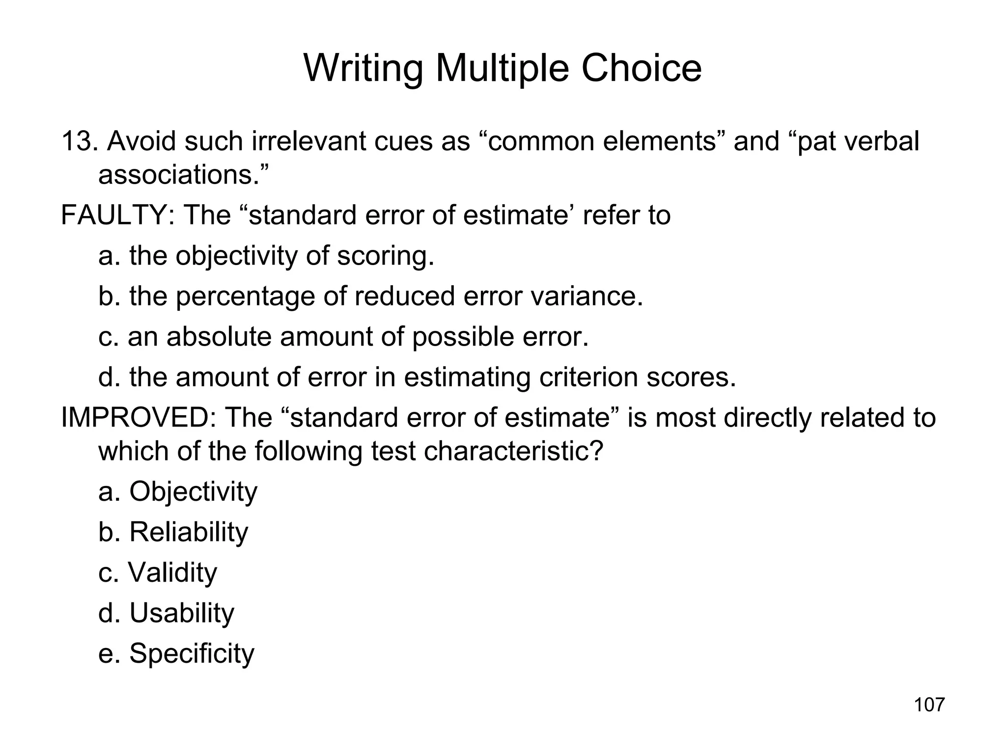 107
Writing Multiple Choice
13. Avoid such irrelevant cues as “common elements” and “pat verbal
associations.”
FAULTY: The “standard error of estimate’ refer to
a. the objectivity of scoring.
b. the percentage of reduced error variance.
c. an absolute amount of possible error.
d. the amount of error in estimating criterion scores.
IMPROVED: The “standard error of estimate” is most directly related to
which of the following test characteristic?
a. Objectivity
b. Reliability
c. Validity
d. Usability
e. Specificity
 