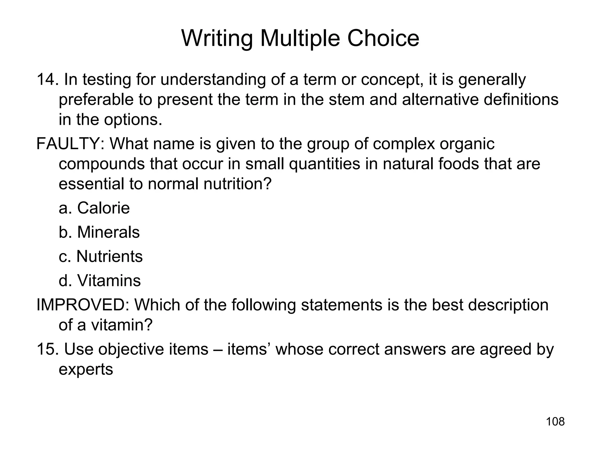 108
Writing Multiple Choice
14. In testing for understanding of a term or concept, it is generally
preferable to present the term in the stem and alternative definitions
in the options.
FAULTY: What name is given to the group of complex organic
compounds that occur in small quantities in natural foods that are
essential to normal nutrition?
a. Calorie
b. Minerals
c. Nutrients
d. Vitamins
IMPROVED: Which of the following statements is the best description
of a vitamin?
15. Use objective items – items’ whose correct answers are agreed by
experts
 