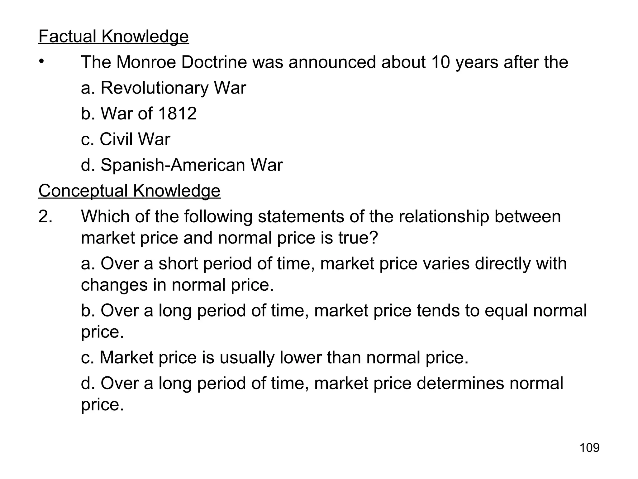 109
Factual Knowledge
• The Monroe Doctrine was announced about 10 years after the
a. Revolutionary War
b. War of 1812
c. Civil War
d. Spanish-American War
Conceptual Knowledge
2. Which of the following statements of the relationship between
market price and normal price is true?
a. Over a short period of time, market price varies directly with
changes in normal price.
b. Over a long period of time, market price tends to equal normal
price.
c. Market price is usually lower than normal price.
d. Over a long period of time, market price determines normal
price.
 