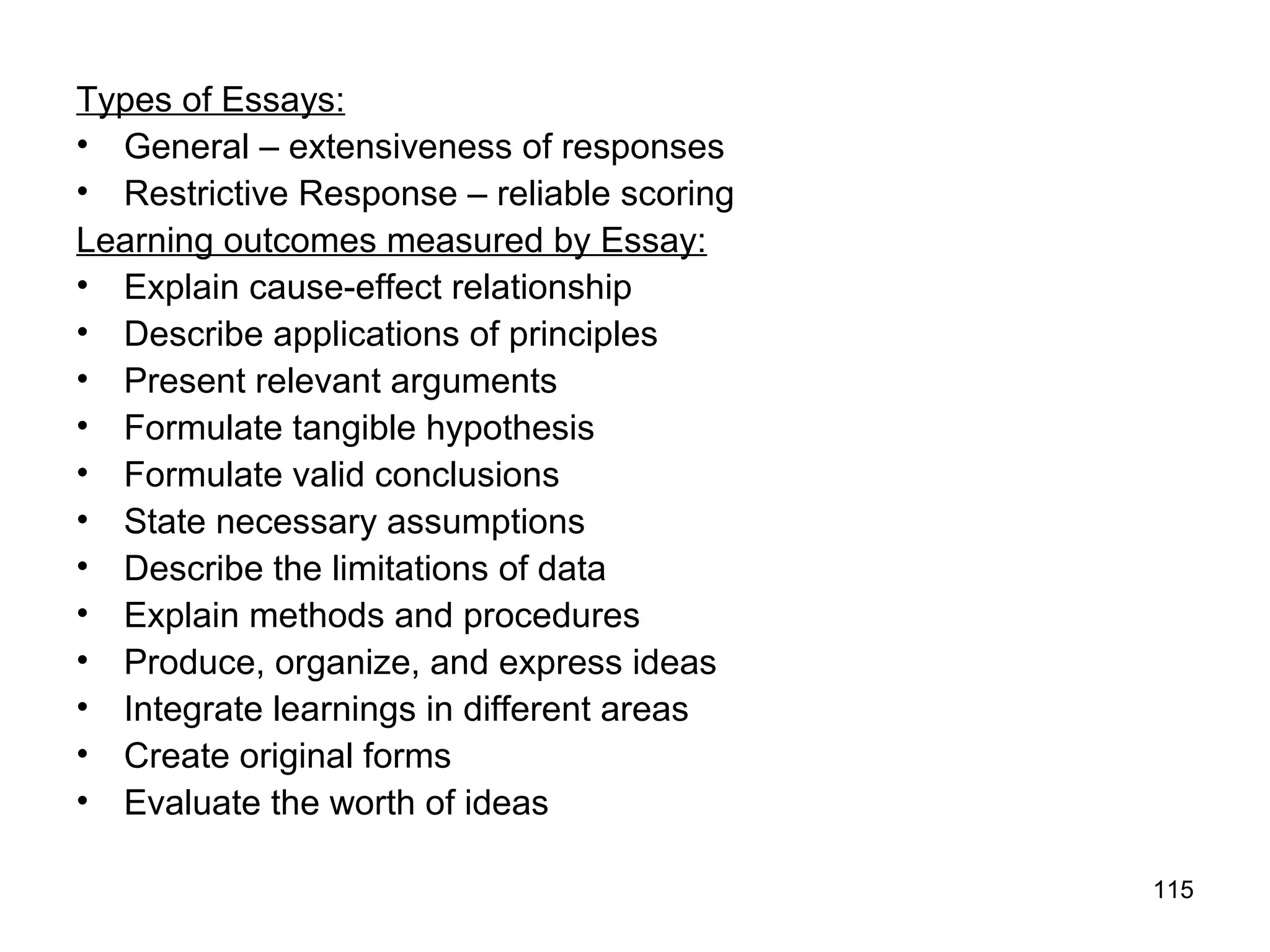 115
Types of Essays:
• General – extensiveness of responses
• Restrictive Response – reliable scoring
Learning outcomes measured by Essay:
• Explain cause-effect relationship
• Describe applications of principles
• Present relevant arguments
• Formulate tangible hypothesis
• Formulate valid conclusions
• State necessary assumptions
• Describe the limitations of data
• Explain methods and procedures
• Produce, organize, and express ideas
• Integrate learnings in different areas
• Create original forms
• Evaluate the worth of ideas
 