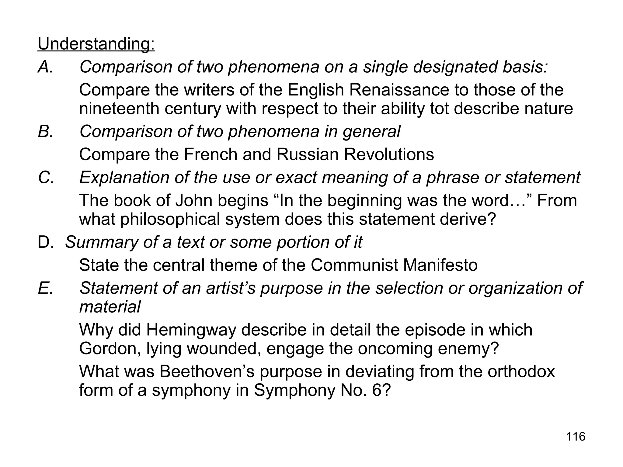 116
Understanding:
A. Comparison of two phenomena on a single designated basis:
Compare the writers of the English Renaissance to those of the
nineteenth century with respect to their ability tot describe nature
B. Comparison of two phenomena in general
Compare the French and Russian Revolutions
C. Explanation of the use or exact meaning of a phrase or statement
The book of John begins “In the beginning was the word…” From
what philosophical system does this statement derive?
D. Summary of a text or some portion of it
State the central theme of the Communist Manifesto
E. Statement of an artist’s purpose in the selection or organization of
material
Why did Hemingway describe in detail the episode in which
Gordon, lying wounded, engage the oncoming enemy?
What was Beethoven’s purpose in deviating from the orthodox
form of a symphony in Symphony No. 6?
 