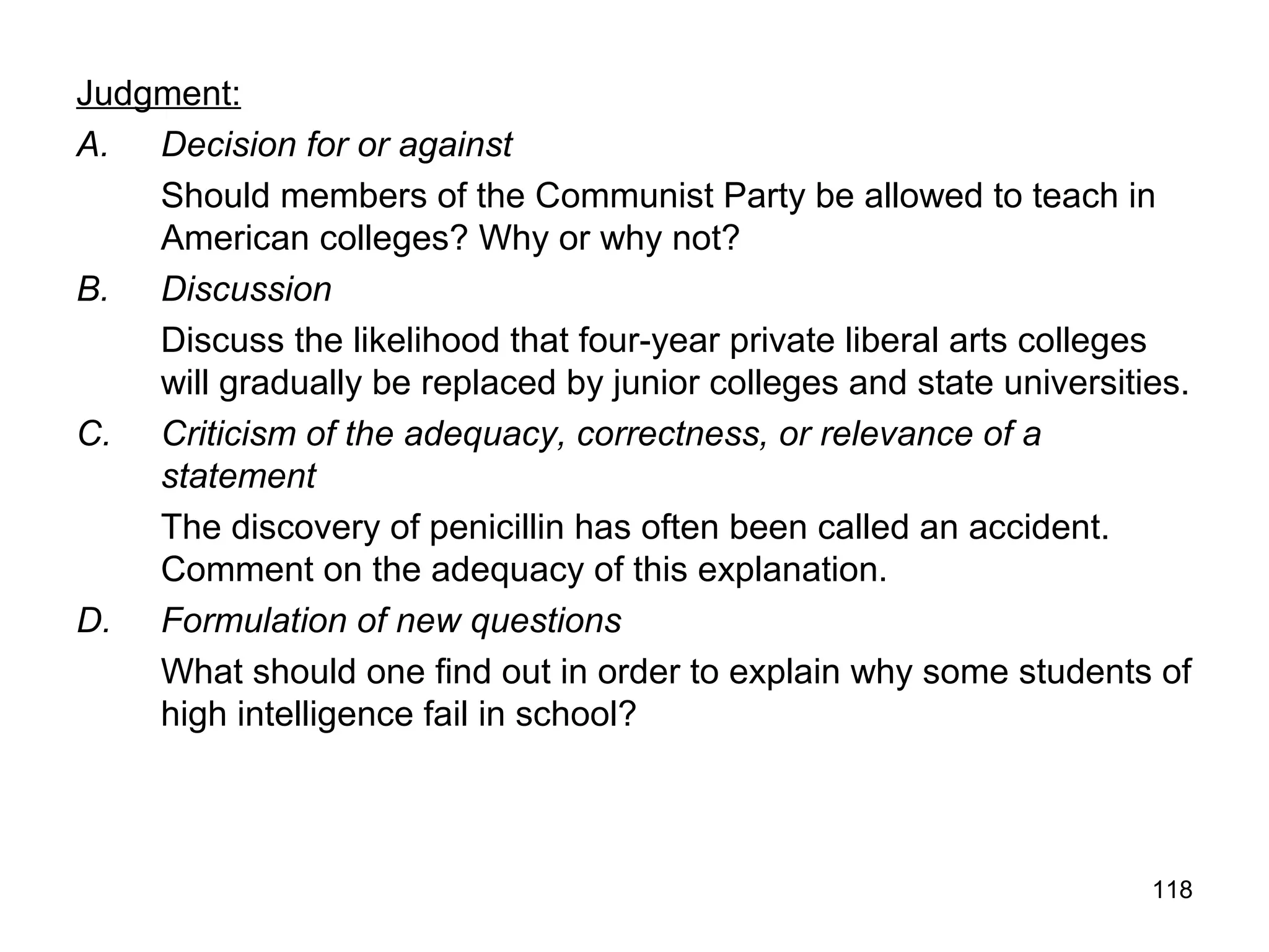 118
Judgment:
A. Decision for or against
Should members of the Communist Party be allowed to teach in
American colleges? Why or why not?
B. Discussion
Discuss the likelihood that four-year private liberal arts colleges
will gradually be replaced by junior colleges and state universities.
C. Criticism of the adequacy, correctness, or relevance of a
statement
The discovery of penicillin has often been called an accident.
Comment on the adequacy of this explanation.
D. Formulation of new questions
What should one find out in order to explain why some students of
high intelligence fail in school?
 