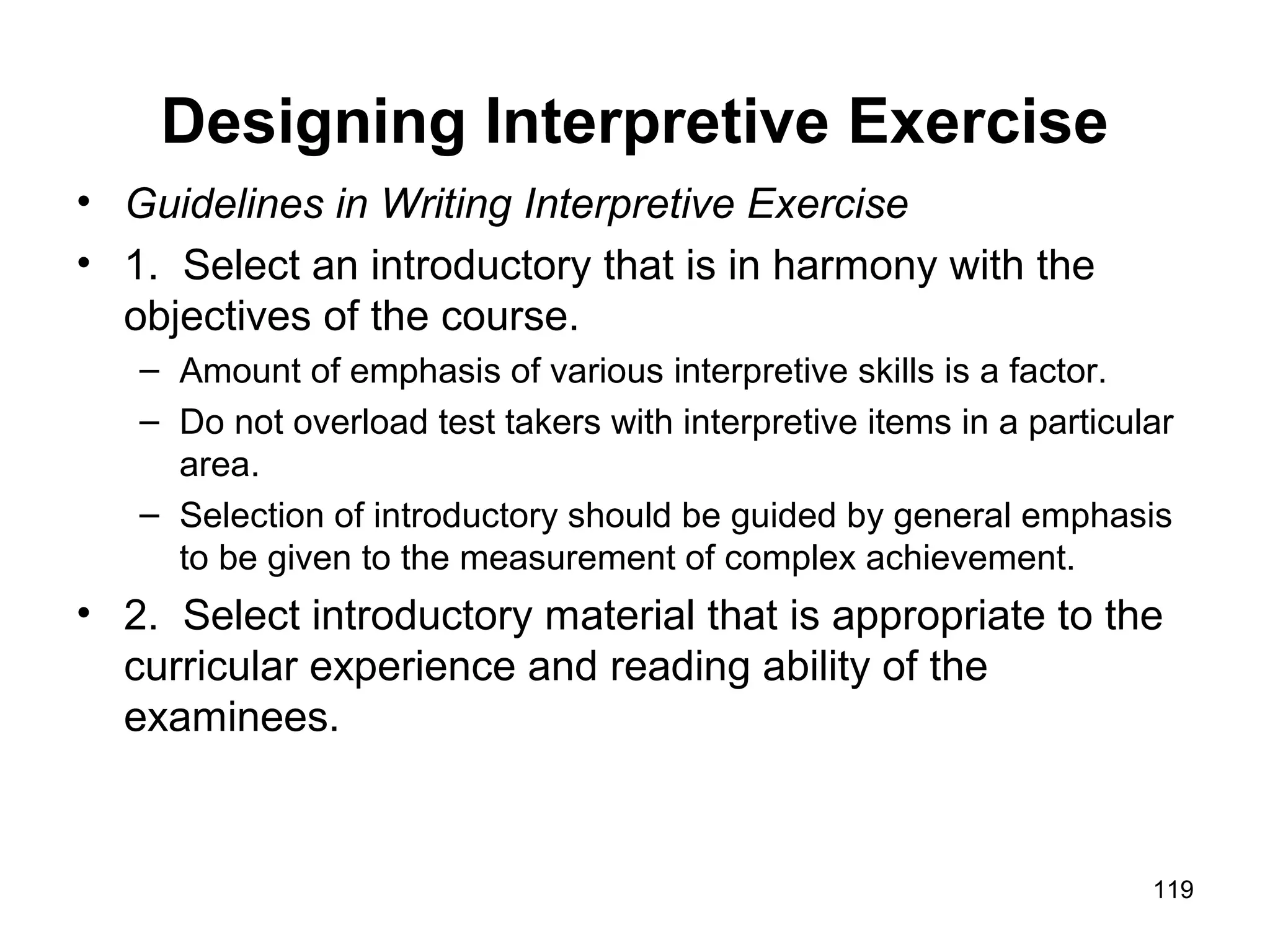 Designing Interpretive Exercise
• Guidelines in Writing Interpretive Exercise
• 1. Select an introductory that is in harmony with the
objectives of the course.
– Amount of emphasis of various interpretive skills is a factor.
– Do not overload test takers with interpretive items in a particular
area.
– Selection of introductory should be guided by general emphasis
to be given to the measurement of complex achievement.
• 2. Select introductory material that is appropriate to the
curricular experience and reading ability of the
examinees.
119
 