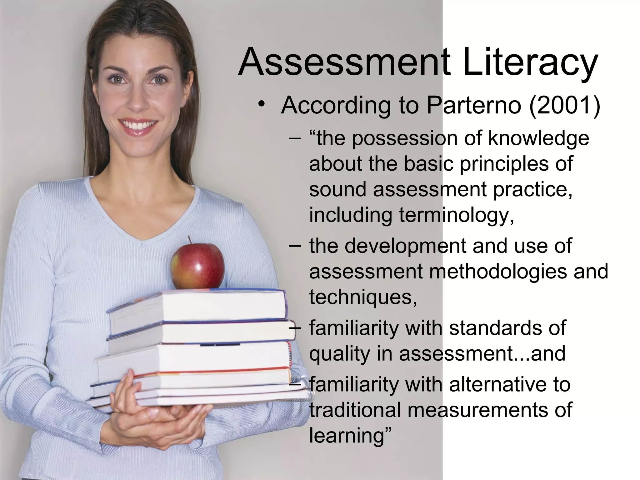 Assessment Literacy
• According to Parterno (2001)
– “the possession of knowledge
about the basic principles of
sound assessment practice,
including terminology,
– the development and use of
assessment methodologies and
techniques,
– familiarity with standards of
quality in assessment...and
– familiarity with alternative to
traditional measurements of
learning”
 