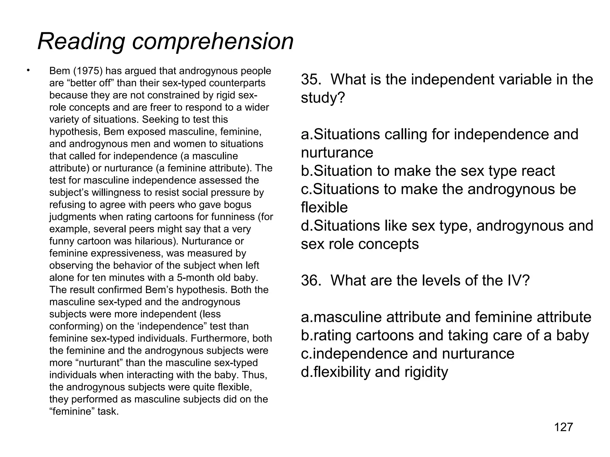 Reading comprehension
• Bem (1975) has argued that androgynous people
are “better off” than their sex-typed counterparts
because they are not constrained by rigid sex-
role concepts and are freer to respond to a wider
variety of situations. Seeking to test this
hypothesis, Bem exposed masculine, feminine,
and androgynous men and women to situations
that called for independence (a masculine
attribute) or nurturance (a feminine attribute). The
test for masculine independence assessed the
subject’s willingness to resist social pressure by
refusing to agree with peers who gave bogus
judgments when rating cartoons for funniness (for
example, several peers might say that a very
funny cartoon was hilarious). Nurturance or
feminine expressiveness, was measured by
observing the behavior of the subject when left
alone for ten minutes with a 5-month old baby.
The result confirmed Bem’s hypothesis. Both the
masculine sex-typed and the androgynous
subjects were more independent (less
conforming) on the ‘independence” test than
feminine sex-typed individuals. Furthermore, both
the feminine and the androgynous subjects were
more “nurturant” than the masculine sex-typed
individuals when interacting with the baby. Thus,
the androgynous subjects were quite flexible,
they performed as masculine subjects did on the
“feminine” task.
127
35. What is the independent variable in the
study?
a.Situations calling for independence and
nurturance
b.Situation to make the sex type react
c.Situations to make the androgynous be
flexible
d.Situations like sex type, androgynous and
sex role concepts
36. What are the levels of the IV?
a.masculine attribute and feminine attribute
b.rating cartoons and taking care of a baby
c.independence and nurturance
d.flexibility and rigidity
 