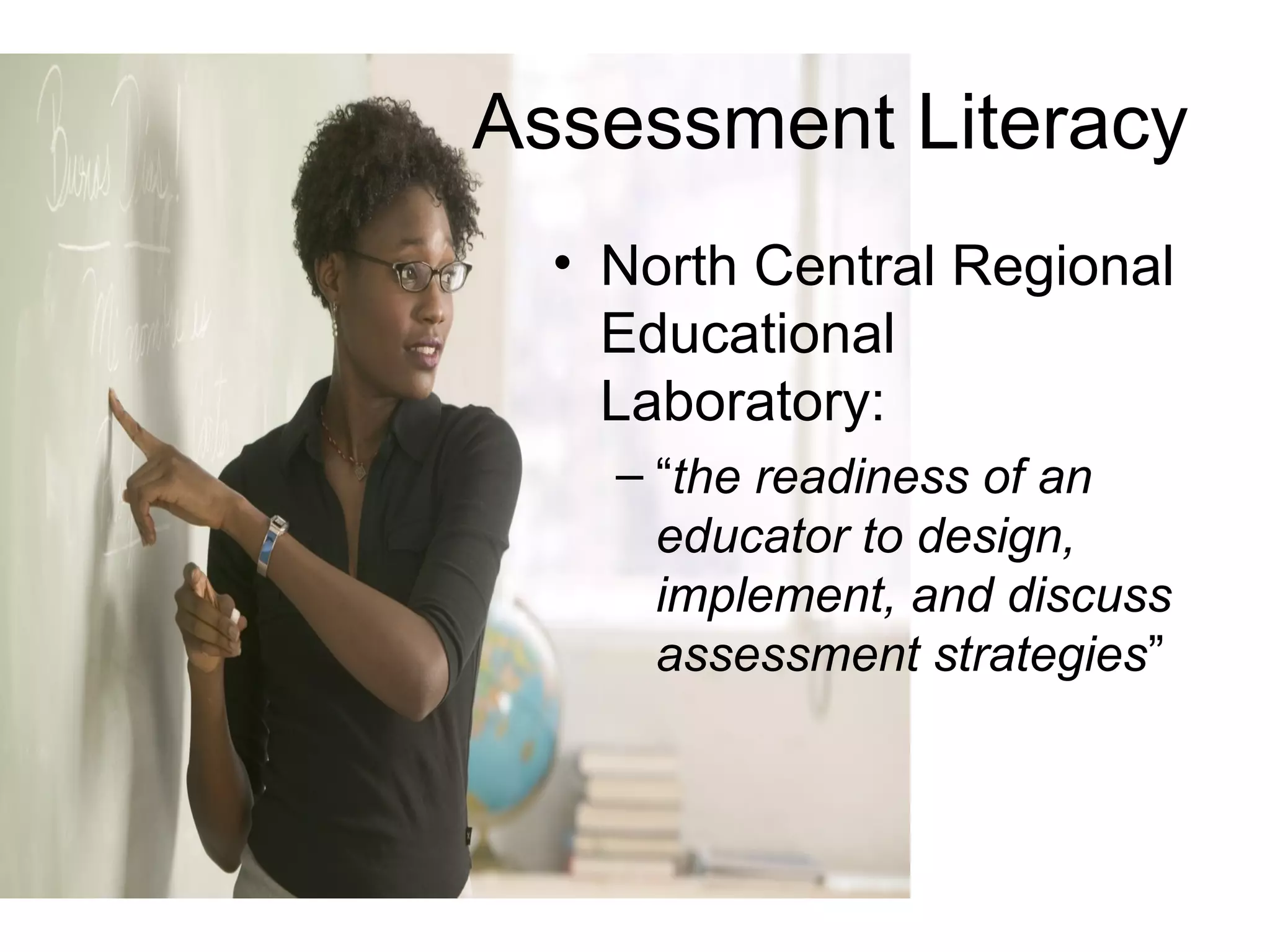 Assessment Literacy
• North Central Regional
Educational
Laboratory:
– “the readiness of an
educator to design,
implement, and discuss
assessment strategies”
 