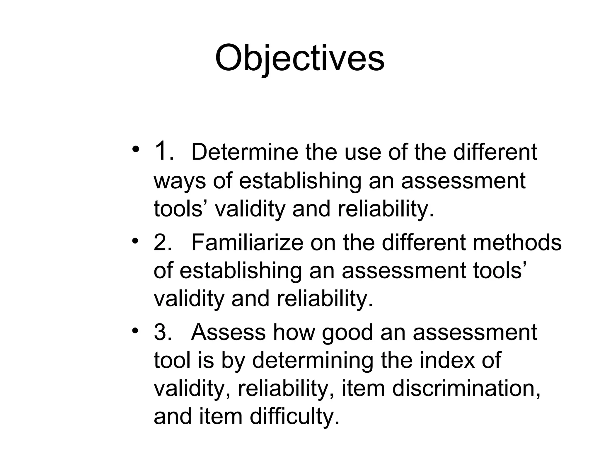 Objectives
• 1. Determine the use of the different
ways of establishing an assessment
tools’ validity and reliability.
• 2. Familiarize on the different methods
of establishing an assessment tools’
validity and reliability.
• 3. Assess how good an assessment
tool is by determining the index of
validity, reliability, item discrimination,
and item difficulty.
 