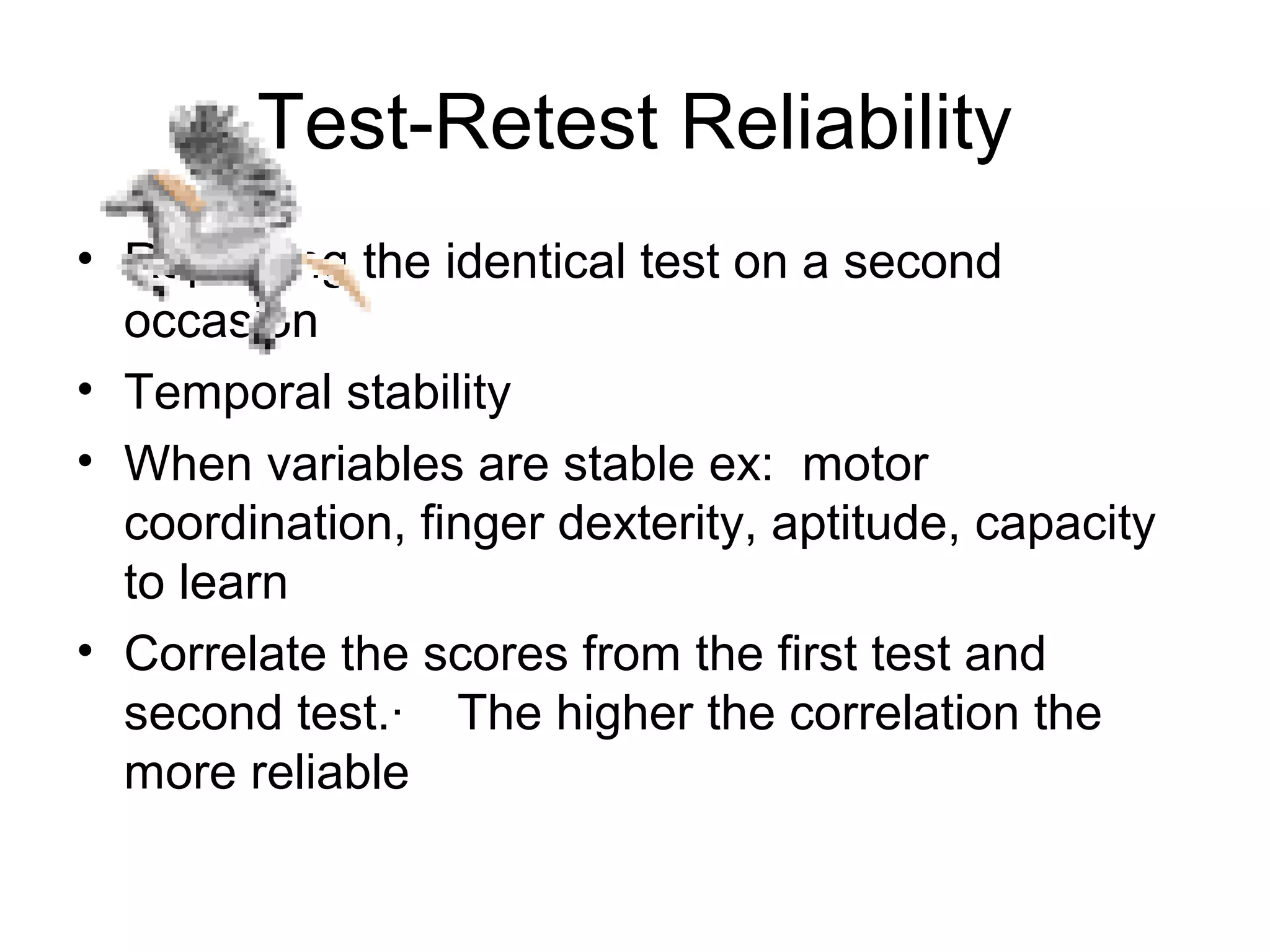Test-Retest Reliability
• Repeating the identical test on a second
occasion
• Temporal stability
• When variables are stable ex: motor
coordination, finger dexterity, aptitude, capacity
to learn
• Correlate the scores from the first test and
second test.· The higher the correlation the
more reliable
 
