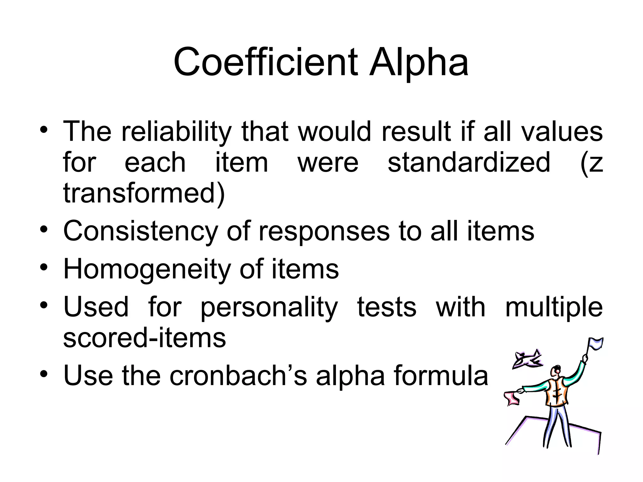 Coefficient Alpha
• The reliability that would result if all values
for each item were standardized (z
transformed)
• Consistency of responses to all items
• Homogeneity of items
• Used for personality tests with multiple
scored-items
• Use the cronbach’s alpha formula
 