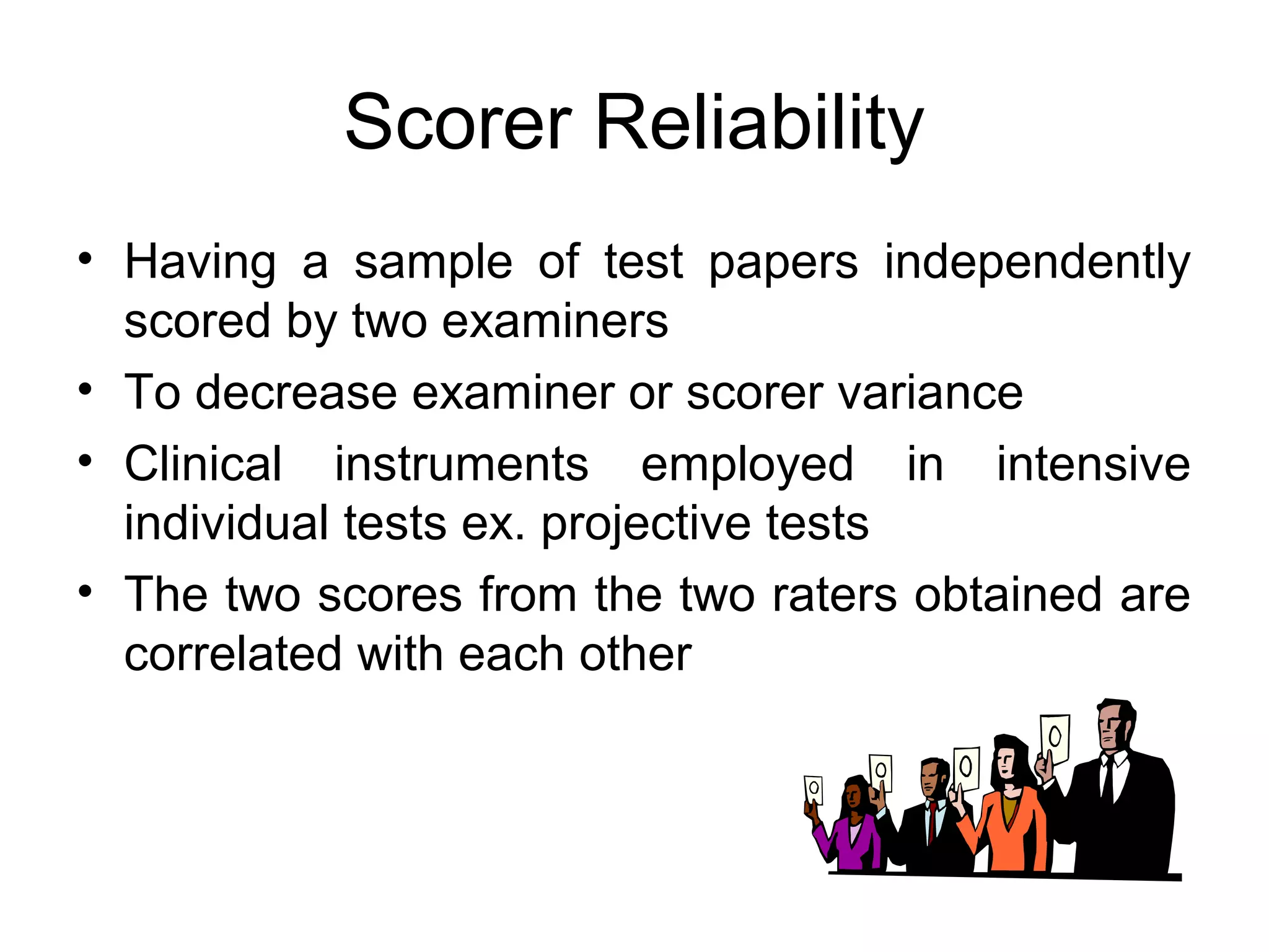 Scorer Reliability
• Having a sample of test papers independently
scored by two examiners
• To decrease examiner or scorer variance
• Clinical instruments employed in intensive
individual tests ex. projective tests
• The two scores from the two raters obtained are
correlated with each other
 
