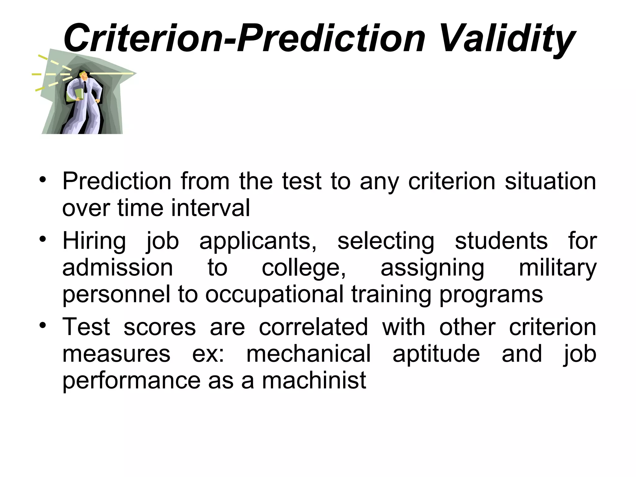 Criterion-Prediction Validity
• Prediction from the test to any criterion situation
over time interval
• Hiring job applicants, selecting students for
admission to college, assigning military
personnel to occupational training programs
• Test scores are correlated with other criterion
measures ex: mechanical aptitude and job
performance as a machinist
 