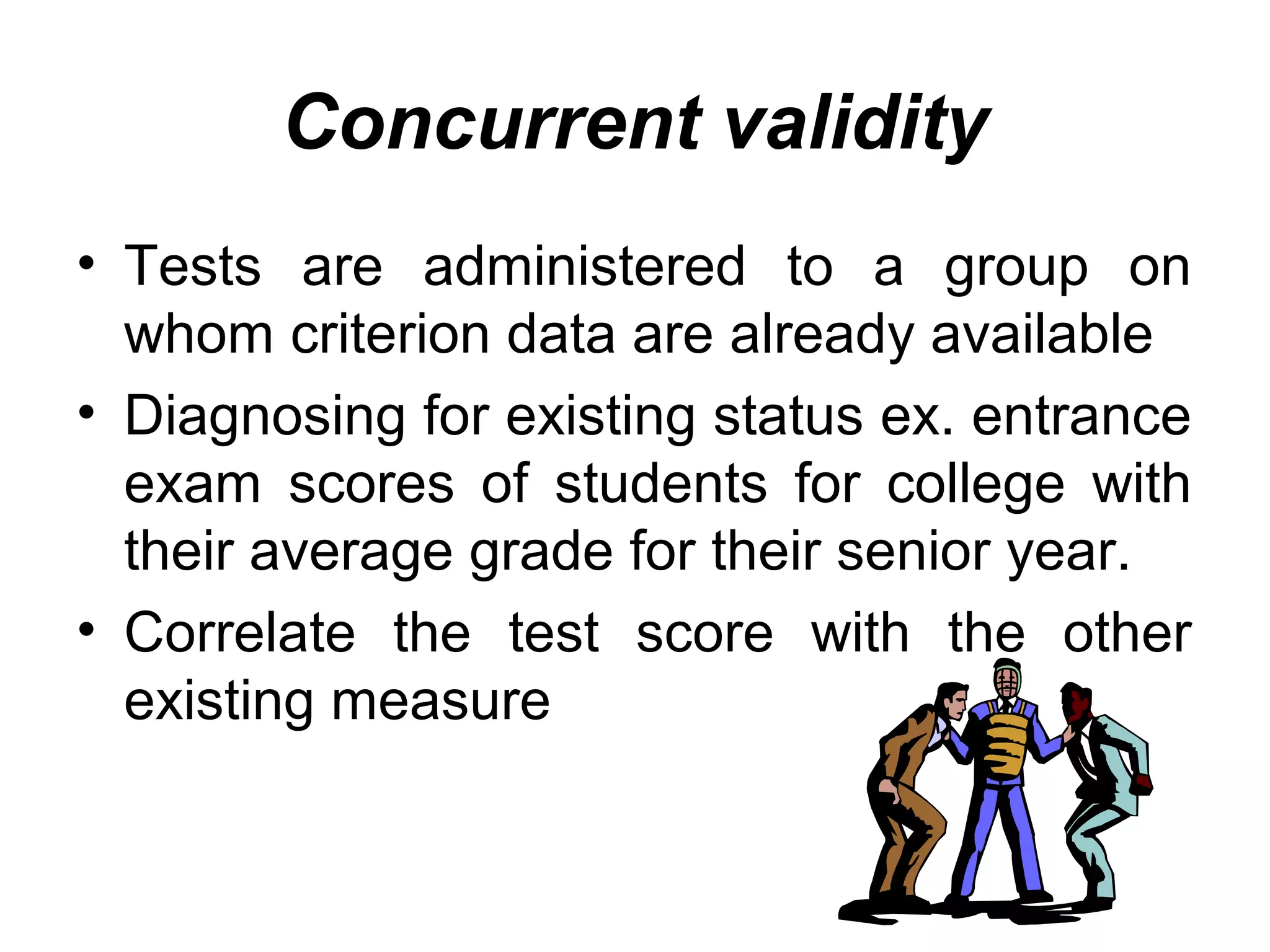 Concurrent validity
• Tests are administered to a group on
whom criterion data are already available
• Diagnosing for existing status ex. entrance
exam scores of students for college with
their average grade for their senior year.
• Correlate the test score with the other
existing measure
 
