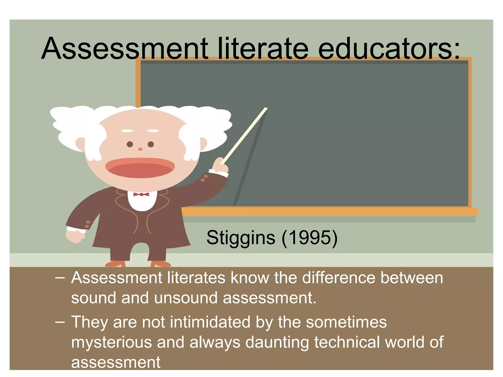 Assessment literate educators:
– Assessment literates know the difference between
sound and unsound assessment.
– They are not intimidated by the sometimes
mysterious and always daunting technical world of
assessment
Stiggins (1995)
 