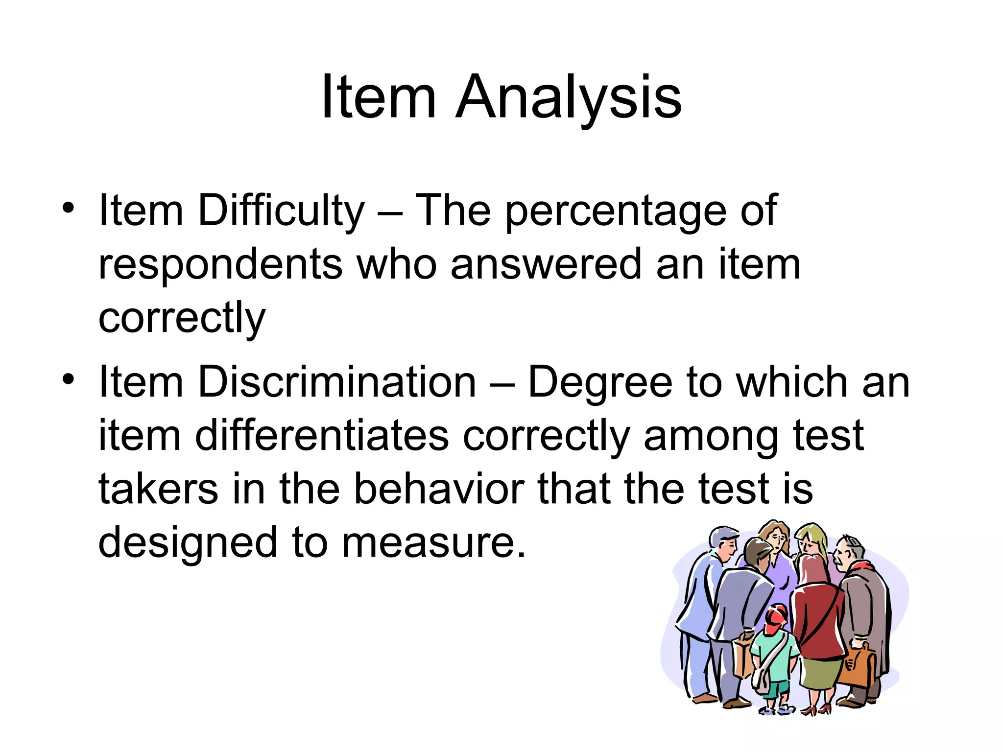 Item Analysis
• Item Difficulty – The percentage of
respondents who answered an item
correctly
• Item Discrimination – Degree to which an
item differentiates correctly among test
takers in the behavior that the test is
designed to measure.
 