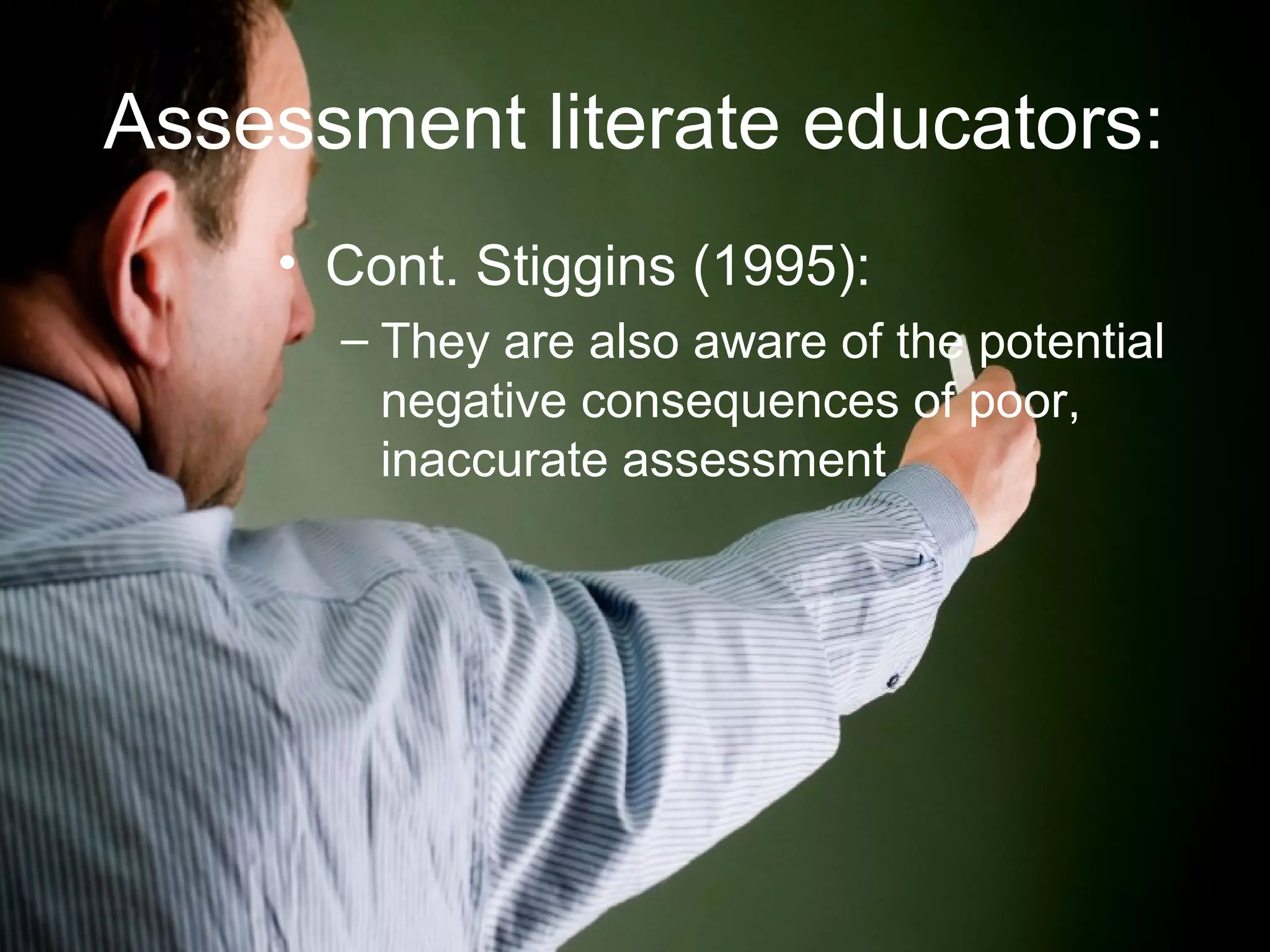 Assessment literate educators:
• Cont. Stiggins (1995):
– They are also aware of the potential
negative consequences of poor,
inaccurate assessment
 