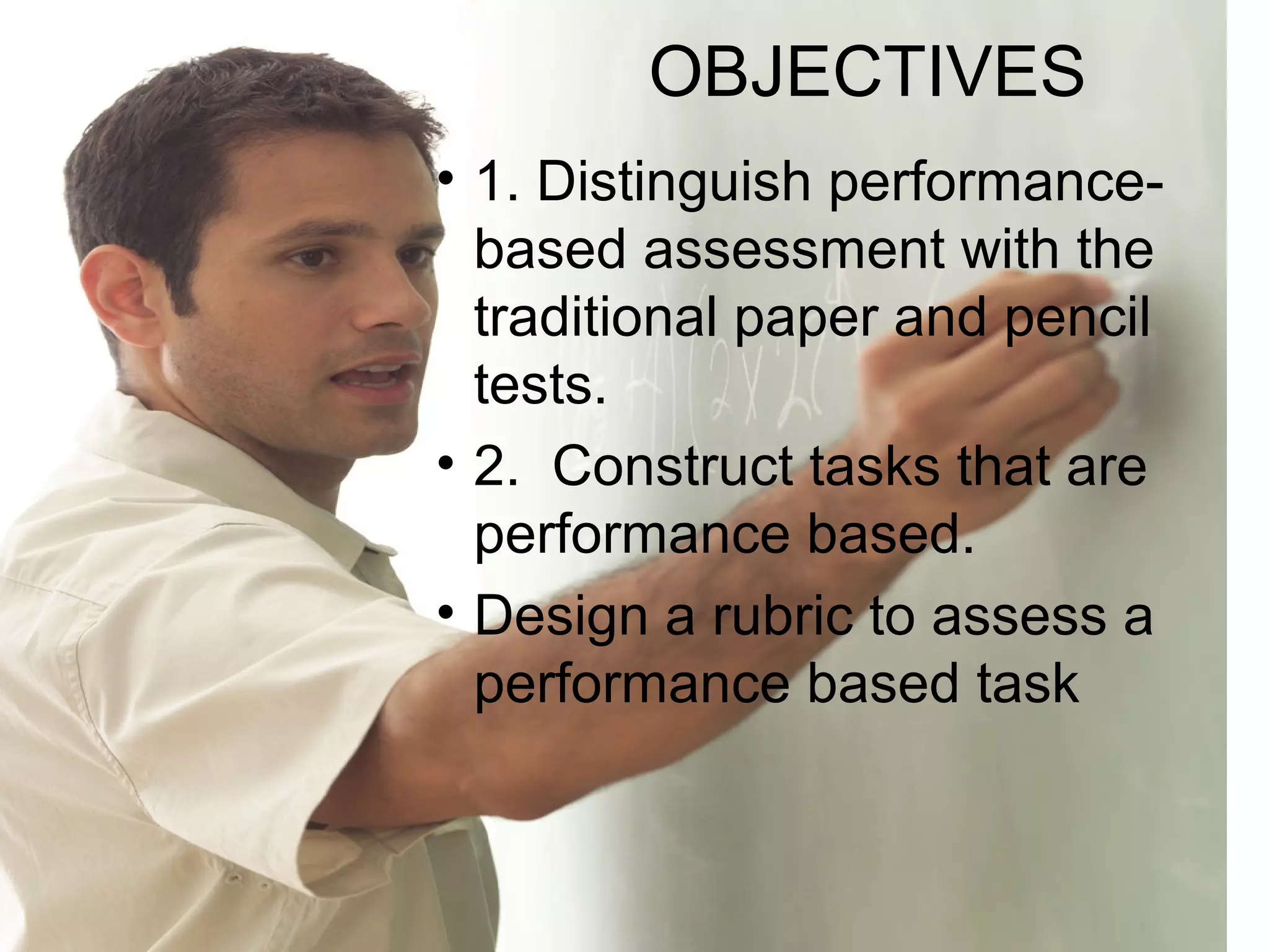 OBJECTIVES
• 1. Distinguish performance-
based assessment with the
traditional paper and pencil
tests.
• 2. Construct tasks that are
performance based.
• Design a rubric to assess a
performance based task
 