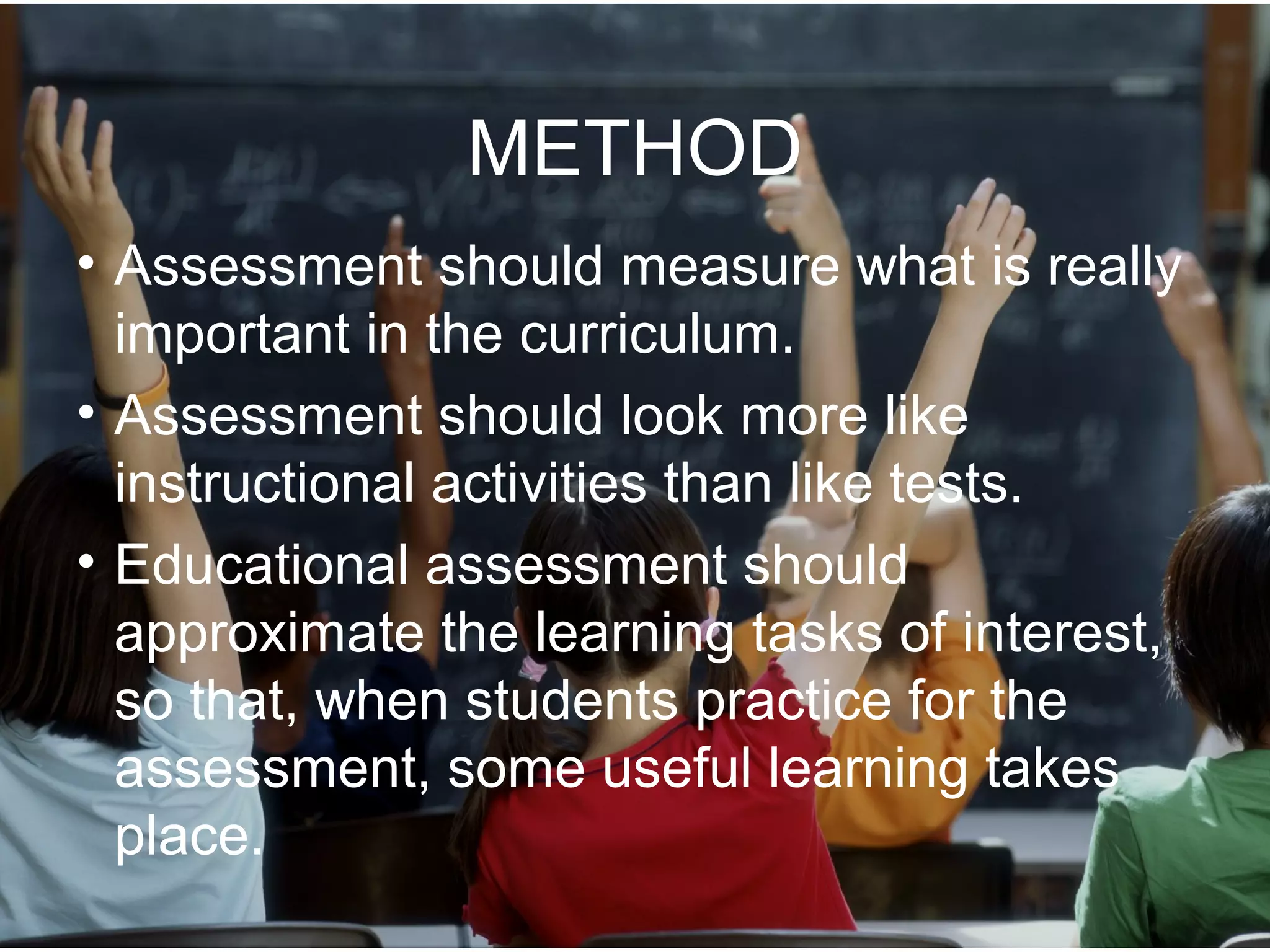 METHOD
• Assessment should measure what is really
important in the curriculum.
• Assessment should look more like
instructional activities than like tests.
• Educational assessment should
approximate the learning tasks of interest,
so that, when students practice for the
assessment, some useful learning takes
place.
 