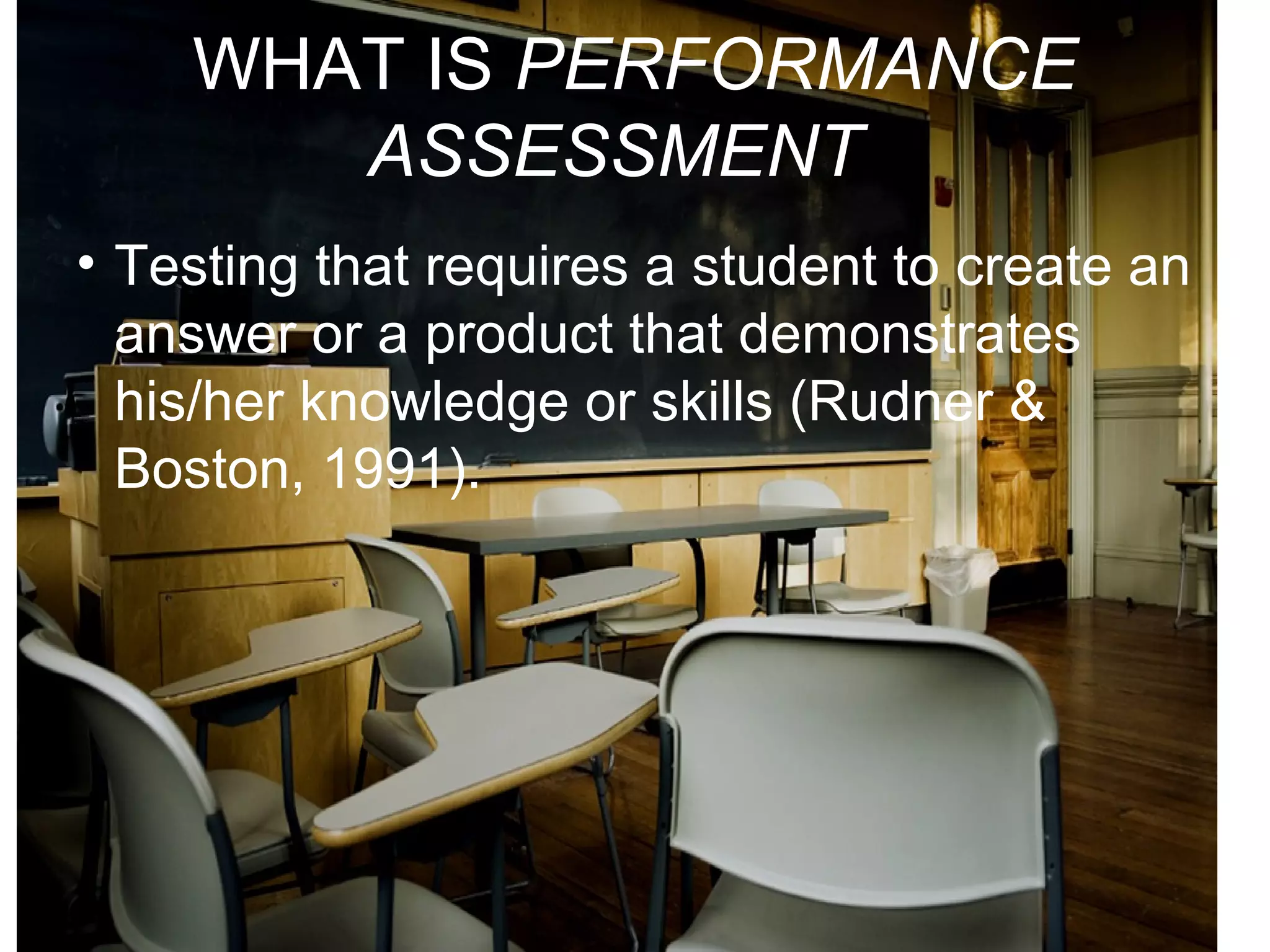 WHAT IS PERFORMANCE
ASSESSMENT?
• Testing that requires a student to create an
answer or a product that demonstrates
his/her knowledge or skills (Rudner &
Boston, 1991).
 