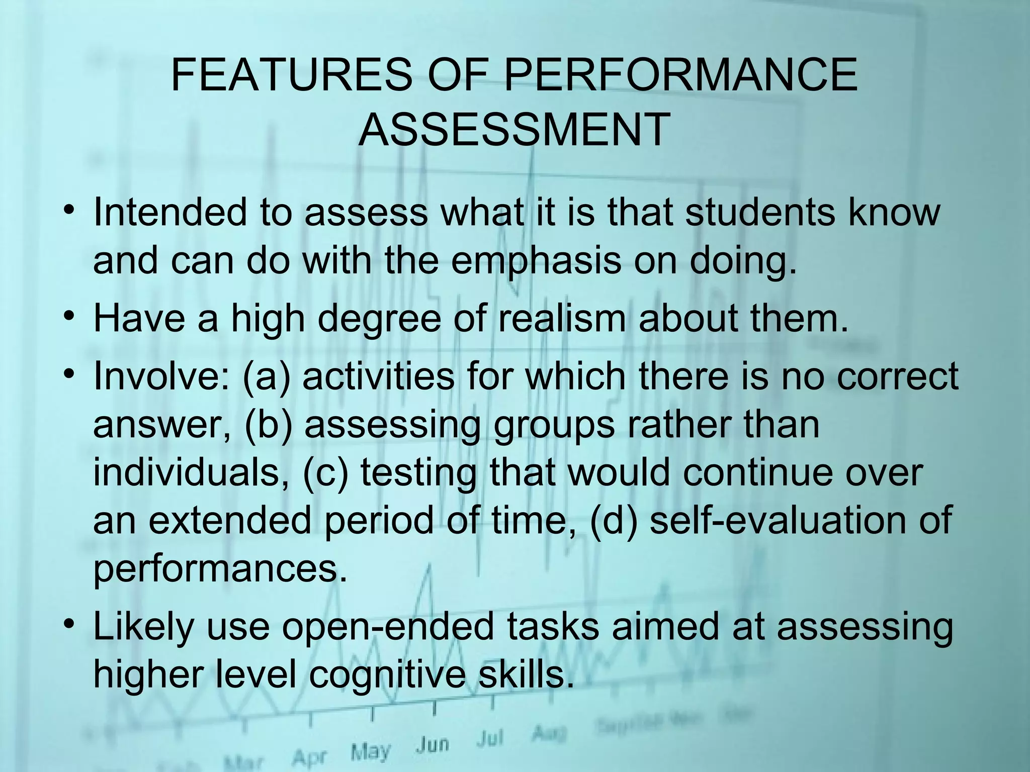 FEATURES OF PERFORMANCE
ASSESSMENT
• Intended to assess what it is that students know
and can do with the emphasis on doing.
• Have a high degree of realism about them.
• Involve: (a) activities for which there is no correct
answer, (b) assessing groups rather than
individuals, (c) testing that would continue over
an extended period of time, (d) self-evaluation of
performances.
• Likely use open-ended tasks aimed at assessing
higher level cognitive skills.
 