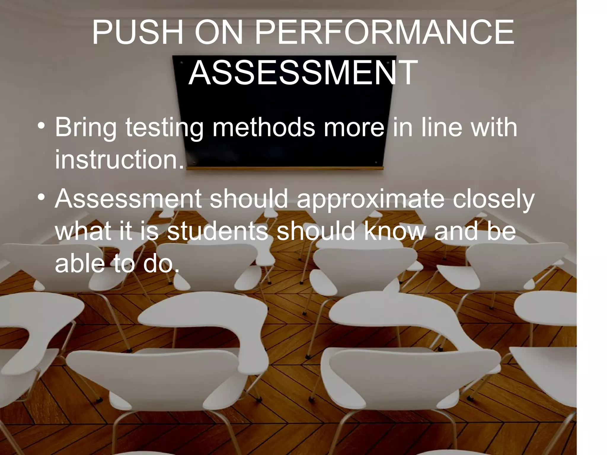 PUSH ON PERFORMANCE
ASSESSMENT
• Bring testing methods more in line with
instruction.
• Assessment should approximate closely
what it is students should know and be
able to do.
 