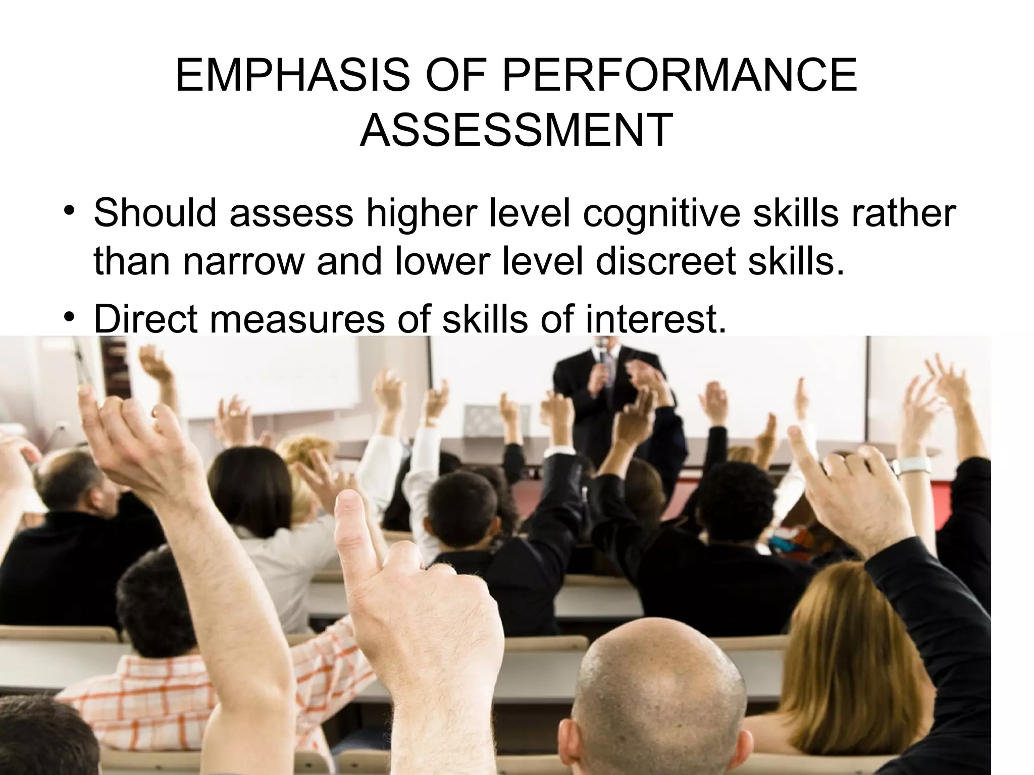 EMPHASIS OF PERFORMANCE
ASSESSMENT
• Should assess higher level cognitive skills rather
than narrow and lower level discreet skills.
• Direct measures of skills of interest.
 