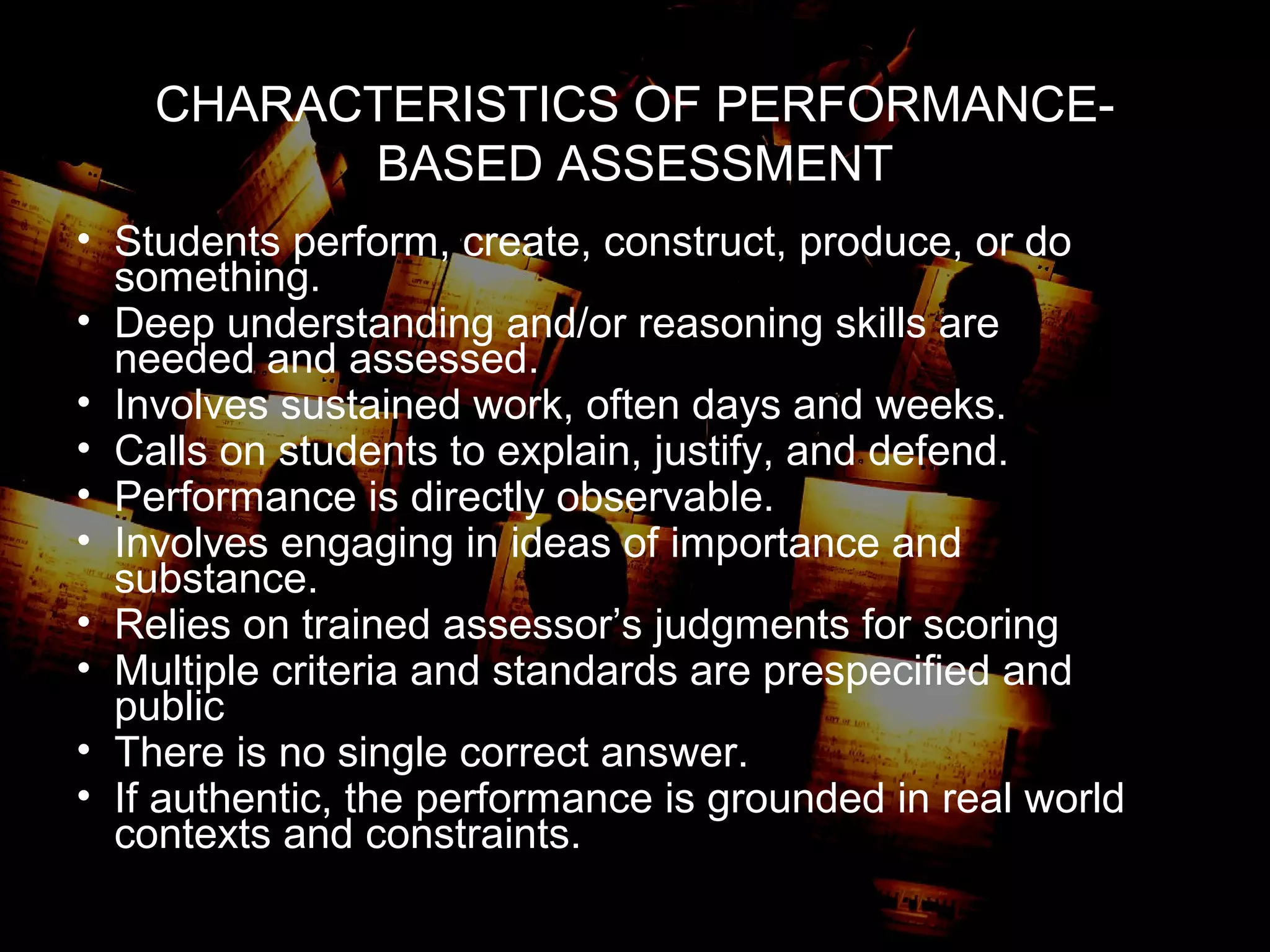 CHARACTERISTICS OF PERFORMANCE-
BASED ASSESSMENT
• Students perform, create, construct, produce, or do
something.
• Deep understanding and/or reasoning skills are
needed and assessed.
• Involves sustained work, often days and weeks.
• Calls on students to explain, justify, and defend.
• Performance is directly observable.
• Involves engaging in ideas of importance and
substance.
• Relies on trained assessor’s judgments for scoring
• Multiple criteria and standards are prespecified and
public
• There is no single correct answer.
• If authentic, the performance is grounded in real world
contexts and constraints.
 