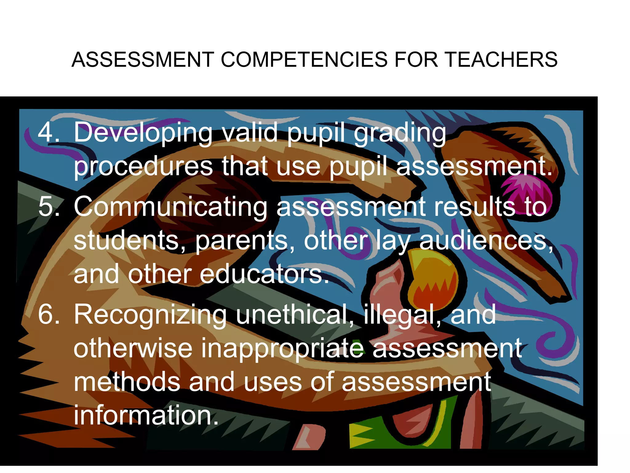 ASSESSMENT COMPETENCIES FOR TEACHERS
4. Developing valid pupil grading
procedures that use pupil assessment.
5. Communicating assessment results to
students, parents, other lay audiences,
and other educators.
6. Recognizing unethical, illegal, and
otherwise inappropriate assessment
methods and uses of assessment
information.
 