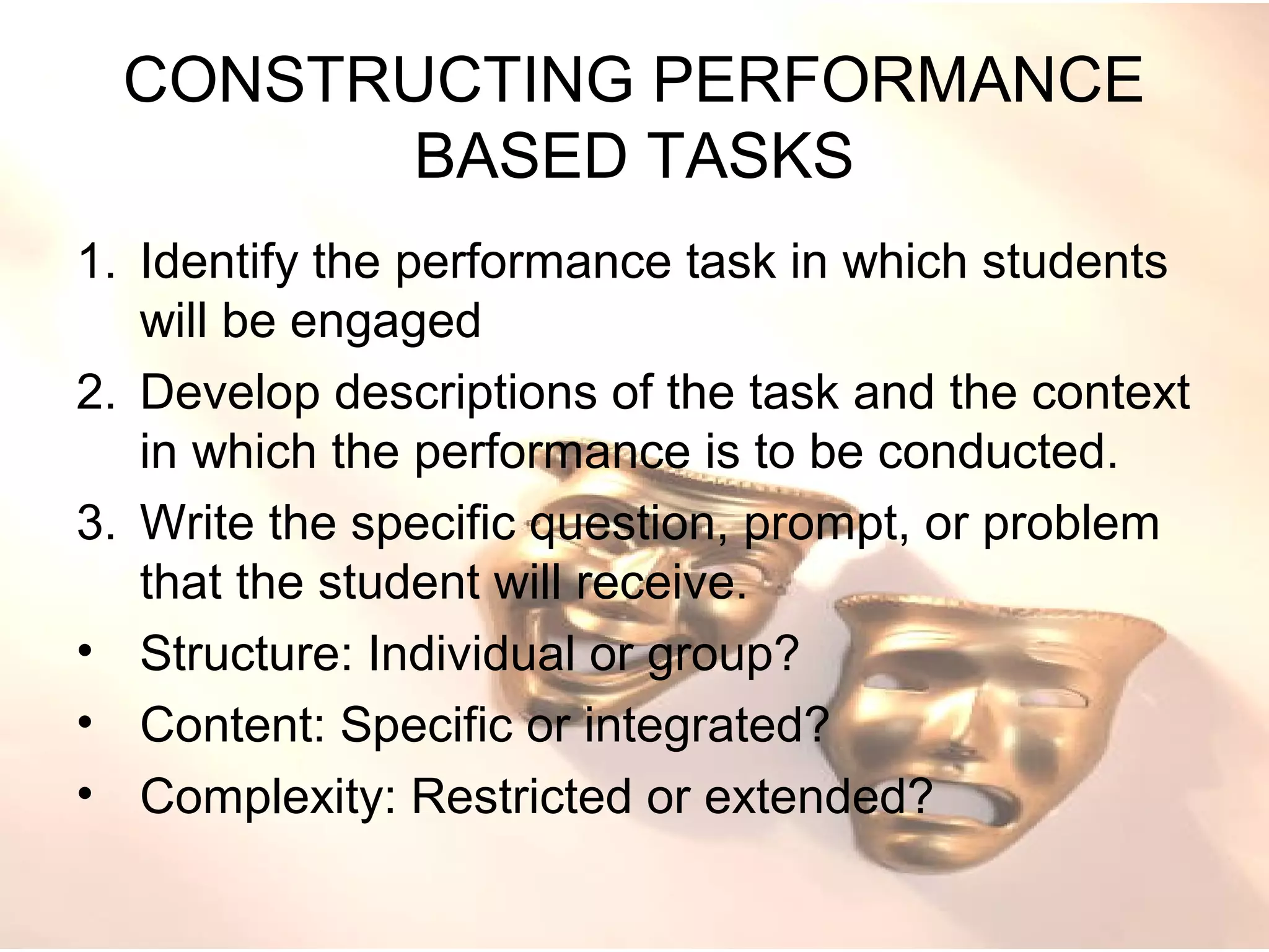 CONSTRUCTING PERFORMANCE
BASED TASKS
1. Identify the performance task in which students
will be engaged
2. Develop descriptions of the task and the context
in which the performance is to be conducted.
3. Write the specific question, prompt, or problem
that the student will receive.
• Structure: Individual or group?
• Content: Specific or integrated?
• Complexity: Restricted or extended?
 