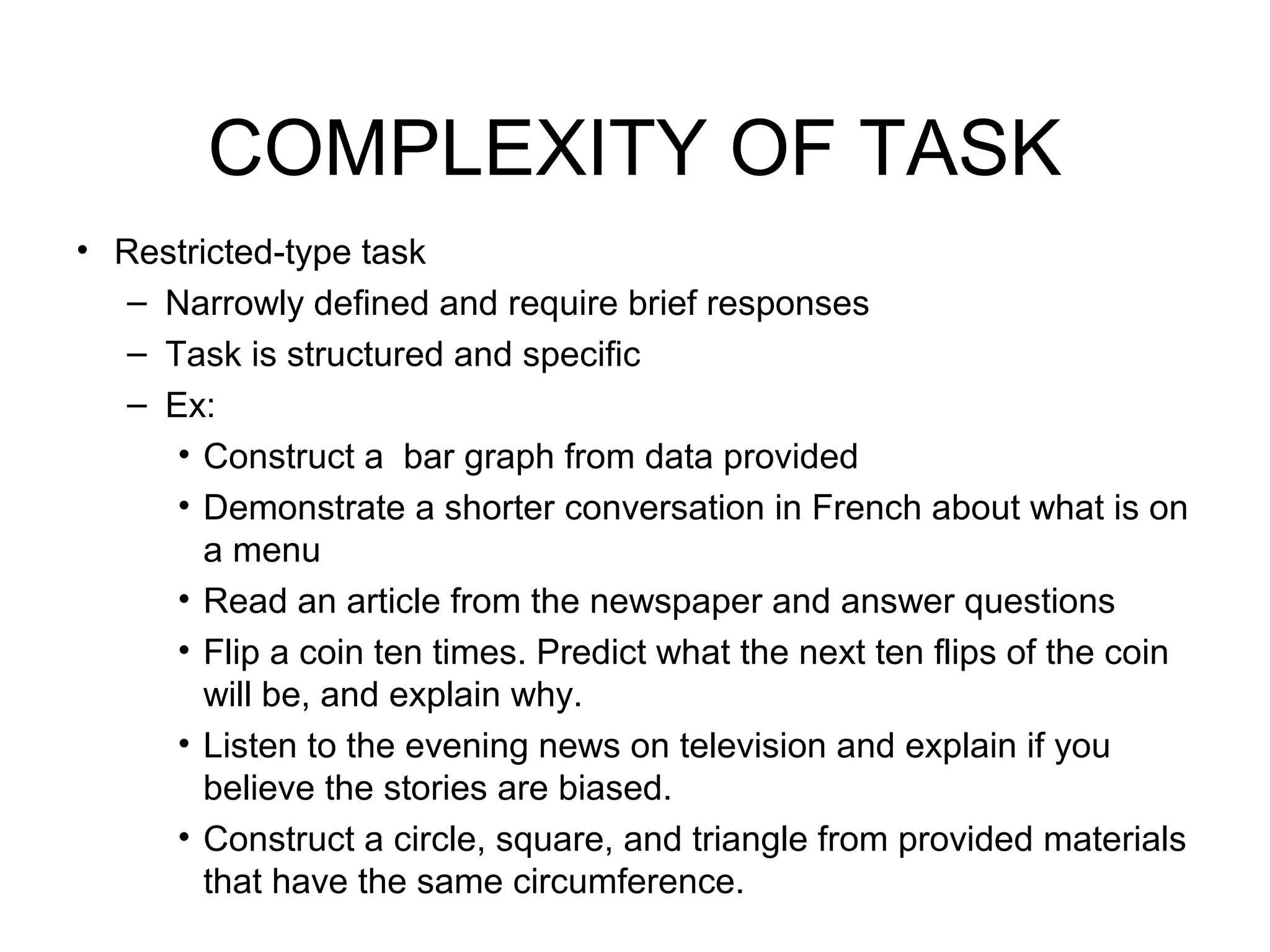COMPLEXITY OF TASK
• Restricted-type task
– Narrowly defined and require brief responses
– Task is structured and specific
– Ex:
• Construct a bar graph from data provided
• Demonstrate a shorter conversation in French about what is on
a menu
• Read an article from the newspaper and answer questions
• Flip a coin ten times. Predict what the next ten flips of the coin
will be, and explain why.
• Listen to the evening news on television and explain if you
believe the stories are biased.
• Construct a circle, square, and triangle from provided materials
that have the same circumference.
 