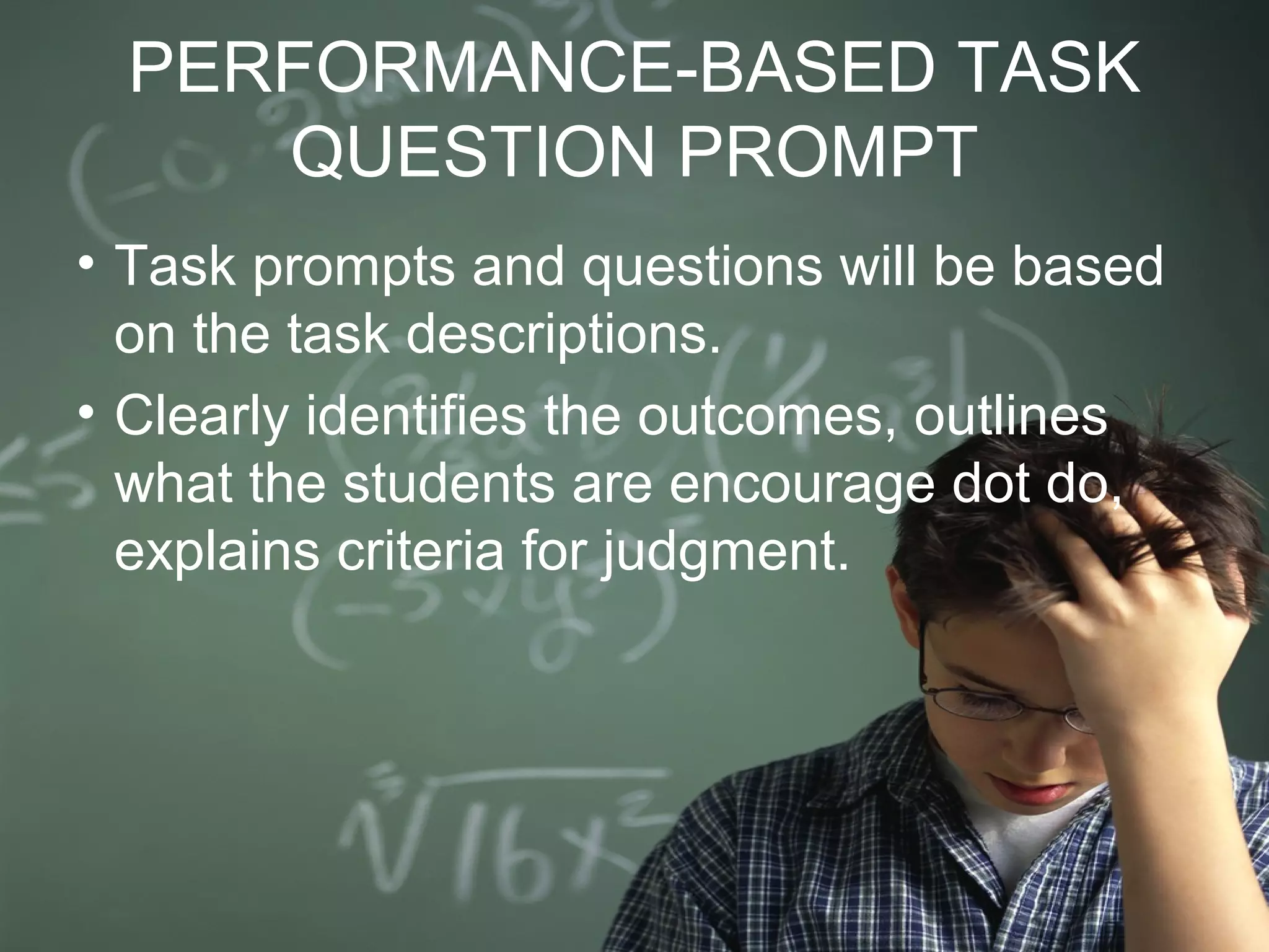 PERFORMANCE-BASED TASK
QUESTION PROMPT
• Task prompts and questions will be based
on the task descriptions.
• Clearly identifies the outcomes, outlines
what the students are encourage dot do,
explains criteria for judgment.
 