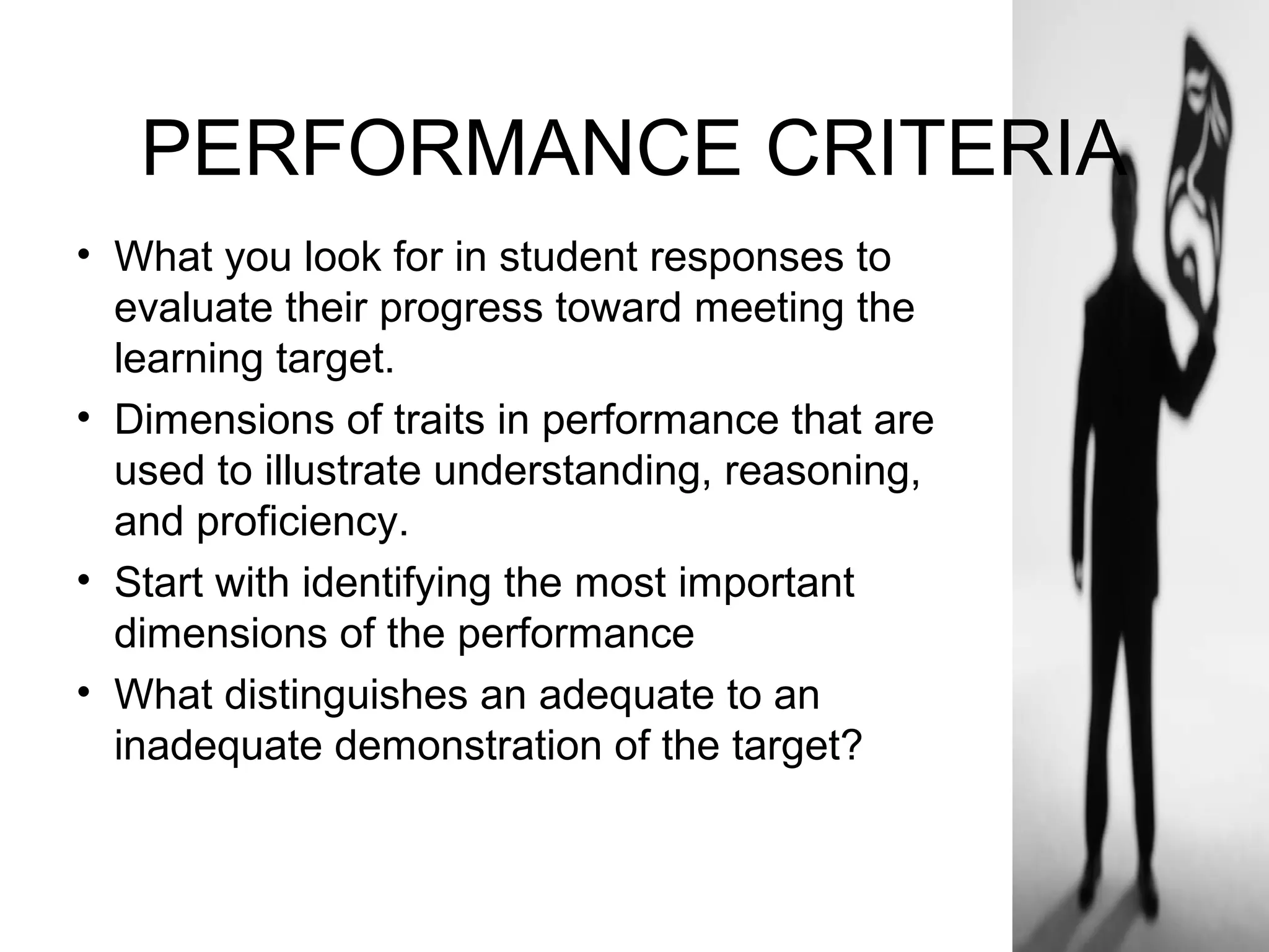 PERFORMANCE CRITERIA
• What you look for in student responses to
evaluate their progress toward meeting the
learning target.
• Dimensions of traits in performance that are
used to illustrate understanding, reasoning,
and proficiency.
• Start with identifying the most important
dimensions of the performance
• What distinguishes an adequate to an
inadequate demonstration of the target?
 